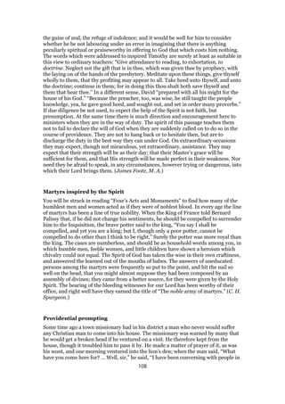 the guise of zeal, the refuge of indolence; and it would be well for him to consider
whether he be not labouring under an error in imagining that there is anything
peculiarly spiritual or praiseworthy in offering to God that which costs him nothing.
The words which were addressed to inspired Timothy are surely at least as suitable in
this view to ordinary teachers: “Give attendance to reading, to exhortation, to
doctrine. Neglect not the gift that is in thee, which was given thee by prophecy, with
the laying on of the hands of the presbytery. Meditate upon these things, give thyself
wholly to them, that thy profiting may appear to all. Take heed unto thyself, and unto
the doctrine; continue in them; for in doing this thou shalt both save thyself and
them that hear thee.” In a different sense, David “prepared with all his might for the
house of his God.” “Because the preacher, too, was wise, he still taught the people
knowledge, yea, he gave good heed, and sought out, and set in order many proverbs.”
If due diligence be not used, to expect the help of the Spirit is not faith, but
presumption. At the same time there is much direction and encouragement here to
ministers when they are in the way of duty. The spirit of this passage teaches them
not to fail to declare the will of God when they are suddenly called on to do so in the
course of providence. They are not to hang back or to hesitate then, but are to
discharge the duty in the best way they can under God. On extraordinary occasions
they may expect, though not miraculous, yet extraordinary, assistance. They may
expect that their strength will be as their day; that their Master’s grace will be
sufficient for them, and that His strength will be made perfect in their weakness. Nor
need they be afraid to speak, in any circumstances, however trying or dangerous, into
which their Lord brings them. (James Foote, M. A.)
Martyrs inspired by the Spirit
You will be struck in reading “Foxe’s Acts and Monuments” to find how many of the
humblest men and women acted as if they were of noblest blood. In every age the line
of martyrs has been a line of true nobility. When the King of France told Bernard
Palissy that, if he did not change his sentiments, he should be compelled to surrender
him to the Inquisition, the brave potter said to the king, “You say I shall be
compelled, and yet you are a king; but I, though only a poor potter, cannot be
compelled to do other than I think to be right,” Surely the potter was more royal than
the king. The cases are numberless, and should be as household words among you, in
which humble men, feeble women, and little children have shown a heroism which
chivalry could not equal. The Spirit of God has taken the wise in their own craftiness,
and answered the learned out of the mouths of babes. The answers of uneducated
persons among the martyrs were frequently so put to the point, and hit the nail so
well on the head, that you might almost suppose they had been composed by an
assembly of divines; they came from a better source, for they were given by the Holy
Spirit. The bearing of the bleeding witnesses for our Lord has been worthy of their
office, and right well have they earned the title of “The noble army of martyrs.” (C. H.
Spurgeon.)
Providential prompting
Some time ago a town missionary had in his district a man who never would suffer
any Christian man to come into his house. The missionary was warned by many that
he would get a broken head if he ventured on a visit. He therefore kept from the
house, though it troubled him to pass it by. He made a matter of prayer of it, as was
his wont, and one morning ventured into the lion’s den; when the man said, “What
have you come here for? … Well, sir,” he said, “I have been conversing with people in
108
 