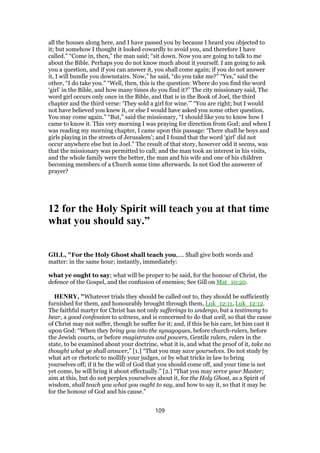 all the houses along here, and I have passed you by because I heard you objected to
it; but somehow I thought it looked cowardly to avoid you, and therefore I have
called.” “Come in, then,” the man said; “sit down. Now you are going to talk to me
about the Bible. Perhaps you do not know much about it yourself. I am going to ask
you a question, and if you can answer it, you shall come again; if you do not answer
it, I will bundle you downstairs. Now,” he said, “do you take me?” “Yes,” said the
other, “I do take you.” “Well, then, this is the question: Where do you find the word
‘girl’ in the Bible, and how many times do you find it?” The city missionary said, The
word girl occurs only once in the Bible, and that is in the Book of Joel, the third
chapter and the third verse: ‘They sold a girl for wine.’” “You are right; but I would
not have believed you knew it, or else I would have asked you some other question.
You may come again.” “But,” said the missionary, “I should like you to know how I
came to know it. This very morning I was praying for direction from God; and when I
was reading my morning chapter, I came upon this passage: ‘There shall be boys and
girls playing in the streets of Jerusalem’; and I found that the word ‘girl’ did not
occur anywhere else but in Joel.” The result of that story, however odd it seems, was
that the missionary was permitted to call; and the man took an interest in his visits,
and the whole family were the better, the man and his wife and one of his children
becoming members of a Church some time afterwards. Is not God the answerer of
prayer?
12 for the Holy Spirit will teach you at that time
what you should say.”
GILL, "For the Holy Ghost shall teach you,.... Shall give both words and
matter: in the same hour; instantly, immediately:
what ye ought to say; what will be proper to be said, for the honour of Christ, the
defence of the Gospel, and the confusion of enemies; See Gill on Mat_10:20.
HENRY, "Whatever trials they should be called out to, they should be sufficiently
furnished for them, and honourably brought through them, Luk_12:11, Luk_12:12.
The faithful martyr for Christ has not only sufferings to undergo, but a testimony to
bear, a good confession to witness, and is concerned to do that well, so that the cause
of Christ may not suffer, though he suffer for it; and, if this be his care, let him cast it
upon God: “When they bring you into the synagogues, before church-rulers, before
the Jewish courts, or before magistrates and powers, Gentile rulers, rulers in the
state, to be examined about your doctrine, what it is, and what the proof of it, take no
thought what ye shall answer,” [1.] “That you may save yourselves. Do not study by
what art or rhetoric to mollify your judges, or by what tricks in law to bring
yourselves off; if it be the will of God that you should come off, and your time is not
yet come, he will bring it about effectually.” [2.] “That you may serve your Master;
aim at this, but do not perplex yourselves about it, for the Holy Ghost, as a Spirit of
wisdom, shall teach you what you ought to say, and how to say it, so that it may be
for the honour of God and his cause.”
109
 