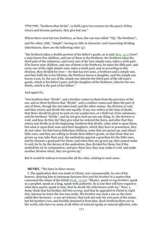 ‫שחלקו‬ ‫,חאחין‬ "brethren that divide", (a field,) give two corners (to the poor); if they
return and become partners, they give but one.''
Where there were but two brethren, as here, the one was called ‫,בכור‬ "the firstborn";
and the other, ‫,פשוט‬ "simple"; having no title or character: and concerning dividing
inheritances, there are the following rules (g):
"the firstborn takes a double portion of his father's goods, as is said, Deu_21:17 how?
a man leaves five children, and one of them is the firstborn: the firstborn takes the
third part of the substance, and every one of the four simple ones, takes a sixth part:
if he leaves nine children, and one of them is the firstborn, he takes the fifth part, and
every one of the eight simple ones, takes a tenth part; and so according to this
division, they divided for ever----he that has two sons, a firstborn and a simple one,
and they both die in his lifetime, the firstborn leaves a daughter, and the simple one
leaves a son; lo, the son of the simple one inherits the third part of the old man's
goods, which is his father's part; and the daughter of the firstborn, inherits the two
thirds, which is the part of her father.''
And again (h),
"two brethren that "divide", and a brother comes to them from the province of the
sea: and so three brethren that "divide", and a creditor comes and takes the part of
one of them, though the one takes land, and the other money, the division is void,
and they return and divide the rest equally: if any one orders at the time of death,
that there should be given to such an one a palm tree, or a field out of his substance,
and the brethren "divide", and do not give such an one any thing, lo, the division is
void; and how do they do? they give what he ordered the heirs, and after that they
return and divide as at the beginning: brethren that divide, value what is upon them;
but what is upon their sons and their daughters, which they have in possession, they
do not value--he that leaves fatherless children, some that are grown up, and others
little ones, and they are willing to divide their father's goods, so that those that are
grown up may take their part, the sanhedrim appoint a guardian for the little ones,
and he chooses a good part for them: and when they are grown up, they cannot make
it void, for lo, by the decree of the sanhedrim, they divided for them; but if the
sanhedrim err in computation, and give them less, they may make it void, and make
another division when, they are grown up.''
But it would be tedious to transcribe all the rules, relating to such cases.
HENRY, "We have in these verses,
I. The application that was made to Christ, very unseasonably, by one of his
hearers, desiring him to interpose between him and his brother in a matter that
concerned the estate of the family (Luk_12:13): “Master, speak to my brother; speak
as a prophet, speak as a king, speak with authority; he is one that will have regard to
what thou sayest; speak to him, that he divide the inheritance with me.” Now, 1.
Some think that his brother did him wrong, and that he appealed to Christ to right
him, because he knew the law was costly. His brother was such a one as the Jews
called Ben-hamesen - a son of violence, that took not only his own part of the estate,
but his brother's too, and forcibly detained it from him. Such brethren there are in
the world, who have no sense at all either of natural equity or natural affection, who
111
 
