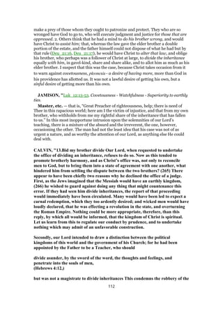 make a prey of those whom they ought to patronize and protect. They who are so
wronged have God to go to, who will execute judgment and justice for those that are
oppressed. 2. Others think that he had a mind to do his brother wrong, and would
have Christ to assist him; that, whereas the law gave the elder brother a double
portion of the estate, and the father himself could not dispose of what he had but by
that rule (Deu_21:16, Deu_21:17), he would have Christ to alter that law, and oblige
his brother, who perhaps was a follower of Christ at large, to divide the inheritance
equally with him, in gavel-kind, share and share alike, and to allot him as much as his
elder brother. I suspect that this was the case, because Christ takes occasion from it
to warn against covetousness, pleonexia - a desire of having more, more than God in
his providence has allotted us. It was not a lawful desire of getting his own, but a
sinful desire of getting more than his own.
JAMISON, "Luk_12:13-53. Covetousness - Watchfulness - Superiority to earthly
ties.
Master, etc. — that is, “Great Preacher of righteousness, help; there is need of
Thee in this rapacious world; here am I the victim of injustice, and that from my own
brother, who withholds from me my rightful share of the inheritance that has fallen
to us.” In this most inopportune intrusion upon the solemnities of our Lord’s
teaching, there is a mixture of the absurd and the irreverent, the one, however,
occasioning the other. The man had not the least idea that his case was not of as
urgent a nature, and as worthy the attention of our Lord, as anything else He could
deal with.
CALVIN, "13.Bid my brother divide Our Lord, when requested to undertake
the office of dividing an inheritance, refuses to do so. Now as this tended to
promote brotherly harmony, and as Christ’s office was, not only to reconcile
men to God, but to bring them into a state of agreement with one another, what
hindered him from settling the dispute between the two brothers? (265) There
appear to have been chiefly two reasons why he declined the office of a judge.
First, as the Jews imagined that the Messiah would have an earthly kingdom,
(266) he wished to guard against doing any thing that might countenance this
error. If they had seen him divide inheritances, the report of that proceeding
would immediately have been circulated. Many would have been led to expect a
carnal redemption, which they too ardently desired; and wicked men would have
loudly declared, that he was effecting a revolution in the state, and overturning
the Roman Empire. Nothing could be more appropriate, therefore, than this
reply, by which all would be informed, that the kingdom of Christ is spiritual.
Let us learn from this to regulate our conduct by prudence, and to undertake
nothing which may admit of an unfavorable construction.
Secondly, our Lord intended to draw a distinction between the political
kingdoms of this world and the government of his Church; for he had been
appointed by the Father to be a Teacher, who should
divide asunder, by the sword of the word, the thoughts and feelings, and
penetrate into the souls of men,
(Hebrews 4:12,)
but was not a magistrate to divide inheritances This condemns the robbery of the
112
 