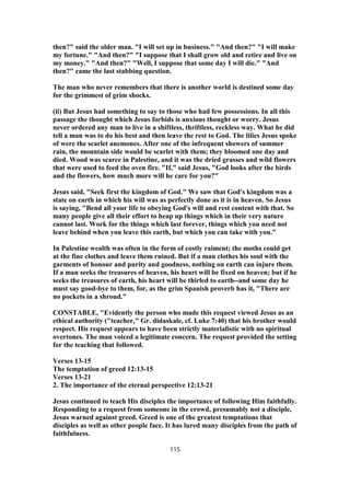then?" said the older man. "I will set up in business." "And then?" "I will make
my fortune." "And then?" "I suppose that I shall grow old and retire and live on
my money." "And then?" "Well, I suppose that some day I will die." "And
then?" came the last stabbing question.
The man who never remembers that there is another world is destined some day
for the grimmest of grim shocks.
(ii) But Jesus had something to say to those who had few possessions. In all this
passage the thought which Jesus forbids is anxious thought or worry. Jesus
never ordered any man to live in a shiftless, thriftless, reckless way. What he did
tell a man was to do his best and then leave the rest to God. The lilies Jesus spoke
of were the scarlet anemones. After one of the infrequent showers of summer
rain, the mountain side would be scarlet with them; they bloomed one day and
died. Wood was scarce in Palestine, and it was the dried grasses and wild flowers
that were used to feed the oven fire. "If," said Jesus, "God looks after the birds
and the flowers, how much more will he care for you?"
Jesus said, "Seek first the kingdom of God." We saw that God's kingdom was a
state on earth in which his will was as perfectly done as it is in heaven. So Jesus
is saying, "Bend all your life to obeying God's will and rest content with that. So
many people give all their effort to heap up things which in their very nature
cannot last. Work for the things which last forever, things which you need not
leave behind when you leave this earth, but which you can take with you."
In Palestine wealth was often in the form of costly raiment; the moths could get
at the fine clothes and leave them ruined. But if a man clothes his soul with the
garments of honour and purity and goodness, nothing on earth can injure them.
If a man seeks the treasures of heaven, his heart will be fixed on heaven; but if he
seeks the treasures of earth, his heart will be thirled to earth--and some day he
must say good-bye to them, for, as the grim Spanish proverb has it, "There are
no pockets in a shroud."
CONSTABLE, "Evidently the person who made this request viewed Jesus as an
ethical authority ("teacher," Gr. didaskale, cf. Luke 7:40) that his brother would
respect. His request appears to have been strictly materialistic with no spiritual
overtones. The man voiced a legitimate concern. The request provided the setting
for the teaching that followed.
Verses 13-15
The temptation of greed 12:13-15
Verses 13-21
2. The importance of the eternal perspective 12:13-21
Jesus continued to teach His disciples the importance of following Him faithfully.
Responding to a request from someone in the crowd, presumably not a disciple,
Jesus warned against greed. Greed is one of the greatest temptations that
disciples as well as other people face. It has lured many disciples from the path of
faithfulness.
115
 