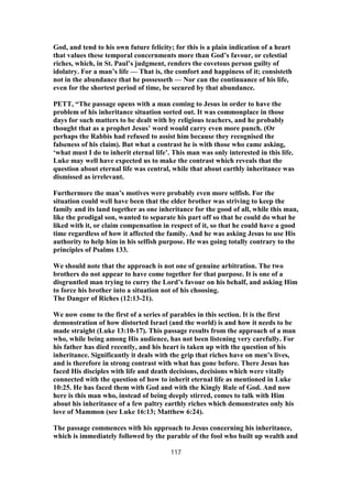 God, and tend to his own future felicity; for this is a plain indication of a heart
that values these temporal concernments more than God’s favour, or celestial
riches, which, in St. Paul’s judgment, renders the covetous person guilty of
idolatry. For a man’s life — That is, the comfort and happiness of it; consisteth
not in the abundance that he possesseth — Nor can the continuance of his life,
even for the shortest period of time, be secured by that abundance.
PETT, “The passage opens with a man coming to Jesus in order to have the
problem of his inheritance situation sorted out. It was commonplace in those
days for such matters to be dealt with by religious teachers, and he probably
thought that as a prophet Jesus’ word would carry even more punch. (Or
perhaps the Rabbis had refused to assist him because they recognised the
falseness of his claim). But what a contrast he is with those who came asking,
‘what must I do to inherit eternal life’. This man was only interested in this life.
Luke may well have expected us to make the contrast which reveals that the
question about eternal life was central, while that about earthly inheritance was
dismissed as irrelevant.
Furthermore the man’s motives were probably even more selfish. For the
situation could well have been that the elder brother was striving to keep the
family and its land together as one inheritance for the good of all, while this man,
like the prodigal son, wanted to separate his part off so that he could do what he
liked with it, or claim compensation in respect of it, so that he could have a good
time regardless of how it affected the family. And he was asking Jesus to use His
authority to help him in his selfish purpose. He was going totally contrary to the
principles of Psalms 133.
We should note that the approach is not one of genuine arbitration. The two
brothers do not appear to have come together for that purpose. It is one of a
disgruntled man trying to curry the Lord’s favour on his behalf, and asking Him
to force his brother into a situation not of his choosing.
The Danger of Riches (12:13-21).
We now come to the first of a series of parables in this section. It is the first
demonstration of how distorted Israel (and the world) is and how it needs to be
made straight (Luke 13:10-17). This passage results from the approach of a man
who, while being among His audience, has not been listening very carefully. For
his father has died recently, and his heart is taken up with the question of his
inheritance. Significantly it deals with the grip that riches have on men’s lives,
and is therefore in strong contrast with what has gone before. There Jesus has
faced His disciples with life and death decisions, decisions which were vitally
connected with the question of how to inherit eternal life as mentioned in Luke
10:25. He has faced them with God and with the Kingly Rule of God. And now
here is this man who, instead of being deeply stirred, comes to talk with Him
about his inheritance of a few paltry earthly riches which demonstrates only his
love of Mammon (see Luke 16:13; Matthew 6:24).
The passage commences with his approach to Jesus concerning his inheritance,
which is immediately followed by the parable of the fool who built up wealth and
117
 