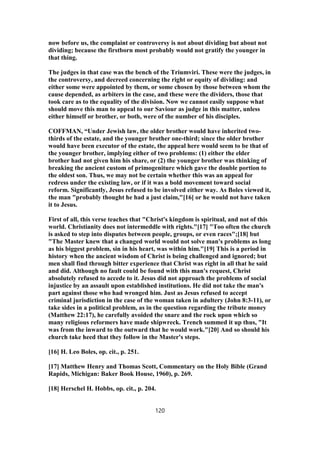 now before us, the complaint or controversy is not about dividing but about not
dividing; because the firstborn most probably would not gratify the younger in
that thing.
The judges in that case was the bench of the Triumviri. These were the judges, in
the controversy, and decreed concerning the right or equity of dividing: and
either some were appointed by them, or some chosen by those between whom the
cause depended, as arbiters in the case, and these were the dividers, those that
took care as to the equality of the division. Now we cannot easily suppose what
should move this man to appeal to our Saviour as judge in this matter, unless
either himself or brother, or both, were of the number of his disciples.
COFFMAN, “Under Jewish law, the older brother would have inherited two-
thirds of the estate, and the younger brother one-third; since the older brother
would have been executor of the estate, the appeal here would seem to be that of
the younger brother, implying either of two problems: (1) either the elder
brother had not given him his share, or (2) the younger brother was thinking of
breaking the ancient custom of primogeniture which gave the double portion to
the oldest son. Thus, we may not be certain whether this was an appeal for
redress under the existing law, or if it was a bold movement toward social
reform. Significantly, Jesus refused to be involved either way. As Boles viewed it,
the man "probably thought he had a just claim,"[16] or he would not have taken
it to Jesus.
First of all, this verse teaches that "Christ's kingdom is spiritual, and not of this
world. Christianity does not intermeddle with rights."[17] "Too often the church
is asked to step into disputes between people, groups, or even races";[18] but
"The Master knew that a changed world would not solve man's problems as long
as his biggest problem, sin in his heart, was within him."[19] This is a period in
history when the ancient wisdom of Christ is being challenged and ignored; but
men shall find through bitter experience that Christ was right in all that he said
and did. Although no fault could be found with this man's request, Christ
absolutely refused to accede to it. Jesus did not approach the problems of social
injustice by an assault upon established institutions. He did not take the man's
part against those who had wronged him. Just as Jesus refused to accept
criminal jurisdiction in the case of the woman taken in adultery (John 8:3-11), or
take sides in a political problem, as in the question regarding the tribute money
(Matthew 22:17), he carefully avoided the snare and the rock upon which so
many religious reformers have made shipwreck. Trench summed it up thus, "It
was from the inward to the outward that he would work."[20] And so should his
church take heed that they follow in the Master's steps.
[16] H. Leo Boles, op. cit., p. 251.
[17] Matthew Henry and Thomas Scott, Commentary on the Holy Bible (Grand
Rapids, Michigan: Baker Book House, 1960), p. 269.
[18] Herschel H. Hobbs, op. cit., p. 204.
120
 