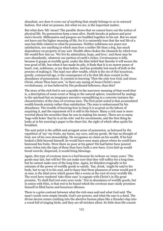 abundant, nor does it come out of anything that simply belongs to us in outward
fashion. Not what we possess, but what we are, is the important matter.
But what does ‘life’ mean? The parable shows that we cannot leave out the notion of
physical life. No possessions keep a man alive. Death knocks at palaces and poor
men’s hovels. Millionaires and paupers are huddled together in his net. But we must
not leave out the higher meaning of life, for it is eminently true that the real life of a
man has little relation to what he possesses. Neither nobleness nor peace nor
satisfaction, nor anything in which man lives a nobler life than a dog, has much
dependence on property of any sort. Wealth often chokes the channels by which true
life would flow into us. ‘We live by admiration, hope, and love,’ and these may be
ours abundantly, whatever our portion of earth’s riches. Covetousness is folly,
because it grasps at worldly good, under the false belief that thereby it will secure the
true good of life, but when it has made its pile, it finds that it is no nearer peace of
heart, rest, nobleness, or joy than before, and has probably lost much of both in the
process of making it. The mad race after wealth, which is the sin of this luxurious,
greedy, commercial age, is the consequence of a lie-that life does consist in the
abundance of possessions. It consists in knowing ‘Thee the only true God, and Jesus
Christ, whom Thou hast sent.’ Is there any saying of Jesus Christ’s more
revolutionary, or less believed by His professed followers, than this?
The story of the rich fool is not a parable in the narrower meaning of that word-that
is, a description of some event or thing in the natural sphere, transferred by analogy
to the spiritual-but an imaginary narrative exemplifying in a concrete instance the
characteristics of the class of covetous men. The first point noted is that accumulated
wealth breeds anxiety rather than satisfaction. The man is embarrassed by his
abundance. The trouble of knowing how to keep it is as great as the labour of
acquiring it, and the enjoyment of it is still in the future. Many a rich man is more
worried about his securities than he was in making his money. There are so many
‘bags with holes’ that he is at his wits’ end for investments, and the first thing he
looks at in his morning’s paper is the share list, the sight of which often spoils his
breakfast.
The next point is the selfish and arrogant sense of possession, as betrayed by the
repetition of ‘my’-my fruits, my barns, my corn, and my goods. He has no thought of
God, nor of his own stewardship. He recognises no claim on his wealth. If he had
looked a little beyond himself, he would have seen many places where he could have
bestowed his fruits. Were there no poor at his gates? He had better have poured
some riches into the laps of these than have built a new barn. Corn laid up would
breed weevils; dispersed, it would bring blessings.
Again, this type of covetous men is a fool because he reckons on ‘many years.’ The
goods may last, but will he? He can make sure that they will suffice for a long time,
but he cannot make sure of the long time. Again, he blunders tragically in his
estimate of the power of worldly goods to satisfy. ‘Eat, drink,’ might be said to his
body, but to say it to his soul, and to fancy that these pleasures of sense would put it
at ease, is the fatal error which gnaws like a worm at the root of every worldly life.
The word here rendered ‘take thine ease’ is cognate with Christ’s in His great
promise, ‘Ye shall find rest unto your souls.’ Not in abundance of worldly goods, but
in union with Him, is that rest to be found which the covetous man vainly promises
himself in filled barns and luxurious idleness.
There is a grim contrast between what the rich man said and what God said. The
man’s words were empty breath; God’s are powers, and what He says is a deed. The
divine decree comes crashing into the abortive human plans like a thunder-clap into
a wood full of singing birds, and they are all stricken silent. So little does life consist
122
 
