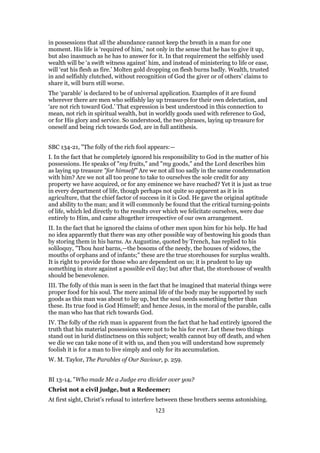 in possessions that all the abundance cannot keep the breath in a man for one
moment. His life is ‘required of him,’ not only in the sense that he has to give it up,
but also inasmuch as he has to answer for it. In that requirement the selfishly used
wealth will be ‘a swift witness against’ him, and instead of ministering to life or ease,
will ‘eat his flesh as fire.’ Molten gold dropping on flesh burns badly. Wealth, trusted
in and selfishly clutched, without recognition of God the giver or of others’ claims to
share it, will burn still worse.
The ‘parable’ is declared to be of universal application. Examples of it are found
wherever there are men who selfishly lay up treasures for their own delectation, and
‘are not rich toward God.’ That expression is best understood in this connection to
mean, not rich in spiritual wealth, but in worldly goods used with reference to God,
or for His glory and service. So understood, the two phrases, laying up treasure for
oneself and being rich towards God, are in full antithesis.
SBC 134-21, "The folly of the rich fool appears:—
I. In the fact that he completely ignored his responsibility to God in the matter of his
possessions. He speaks of "my fruits," and "my goods," and the Lord describes him
as laying up treasure "for himself" Are we not all too sadly in the same condemnation
with him? Are we not all too prone to take to ourselves the sole credit for any
property we have acquired, or for any eminence we have reached? Yet it is just as true
in every department of life, though perhaps not quite so apparent as it is in
agriculture, that the chief factor of success in it is God. He gave the original aptitude
and ability to the man; and it will commonly be found that the critical turning-points
of life, which led directly to the results over which we felicitate ourselves, were due
entirely to Him, and came altogether irrespective of our own arrangement.
II. In the fact that he ignored the claims of other men upon him for his help. He had
no idea apparently that there was any other possible way of bestowing his goods than
by storing them in his barns. As Augustine, quoted by Trench, has replied to his
soliloquy, "Thou hast barns,—the bosoms of the needy, the houses of widows, the
mouths of orphans and of infants;" these are the true storehouses for surplus wealth.
It is right to provide for those who are dependent on us; it is prudent to lay up
something in store against a possible evil day; but after that, the storehouse of wealth
should be benevolence.
III. The folly of this man is seen in the fact that he imagined that material things were
proper food for his soul. The mere animal life of the body may be supported by such
goods as this man was about to lay up, but the soul needs something better than
these. Its true food is God Himself; and hence Jesus, in the moral of the parable, calls
the man who has that rich towards God.
IV. The folly of the rich man is apparent from the fact that he had entirely ignored the
truth that his material possessions were not to be his for ever. Let these two things
stand out in lurid distinctness on this subject; wealth cannot buy off death, and when
we die we can take none of it with us, and then you will understand how supremely
foolish it is for a man to live simply and only for its accumulation.
W. M. Taylor, The Parables of Our Saviour, p. 259.
BI 13-14, "Who made Me a Judge era divider over you?
Christ not a civil judge, but a Redeemer;
At first sight, Christ’s refusal to interfere between these brothers seems astonishing.
123
 