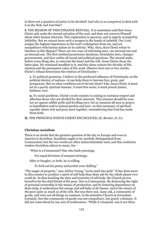 Is there not a question of justice to be decided? And who is so competent to deal with
it as the Holy and Just One?
I. THE REASON OF THIS STRANGE REFUSAL. It is sometimes said that Jesus
Christ only seeks the eternal salvation of the soul, and does not concern Himself
about other human interests. This explanation is specious, and is eagerly accepted by
infidelity. But we cannot leave such a weapon in the hands of unbelief. Our Lord
assigns the highest importance to the soul’s redemption from sin, and yet
sympathizes with human nature in its entirety. Why, then, does Christ refuse to
interfere in this dispute? There are two ways of reforming men—an external one and
an internal one. The first method pronounces decisions, formulates laws, changes
governments, and thus settles all moral and political questions. The second seeks,
before every thing else, to renovate the heart and the will. Jesus Christ chose the
latter plan. He remained steadfast to it, and this alone evinces the divinity of His
mission and the permanent value of His work. Observe here one or two results.
Christ’s refusal determines the relation of Christianity—
1. To political questions. I believe in the profound influence of Christianity on the
political destiny of nations—it can help them to become free, great, and
prosperous. But on what condition can it elevate them? Like Jesus Christ, it must
act in a purely spiritual manner; it must free souls; it must preach justice,
holiness, love.
2. To social problems. Christ’s work consists in uniting in common respect and
affection those who are divided by their interests. This mission should be ours.
Let us oppose selfish pride and levelling envy; let us summon all men to prayer,
to humiliation and to mutual pardon and love—to that sanctuary of spiritual
equality where rich and poor meet together, remembering that God has made
them both.
II. THE PRINCIPLE WHICH CHRIST ENUNCIATED, (E. Bersier, D. D.)
Christian socialism
There is no doubt that the greatest question of the day in Europe and even in
America is Socialism. Socialism ought to be carefully distinguished from
Communism; but the two words are often indiscriminately used, and this confusion
renders Socialism odious to many, for—
“What is a Communist? One who hath yearnings,
For equal divisions of unequal earnings.
Idler or bungler, or both, he is willing
To fork out his penny and pocket your shilling.”
“The magic of property,” says Arthur Young,” turns sand into gold.” It has done more
in this country to produce a spirit of self-help than State aid for the whole planet ever
could do. In thus teaching the duty and necessity of self-help, the Church proves
herself to be the chief friend of the poor. Not so Communism. By destroying the right
of personal ownership in the means of production, and by fostering dependence on
State-help, it undermines the energy and self-help of all classes, and is the enemy of
the poor quite as much as of the rich. But was there not, many ask, a community of
goods, and were not all things in common, in the primitive Church at Jerusalem.
Certainly, but this community of goods was not compulsory, but purely voluntary. It
did not come about by any sort of confiscation. “While it remained, was it not thine
124
 