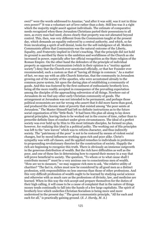 own?” were the words addressed to Ananias; “and after it was sold, was it not in thine
own power?” It was a voluntary act of love rather than a duty. Still less was it a right
which the majority might assert against individuals. The estimate of comparative
needs recognized when these Jerusalem Christians parted their possessions to all
men, as every man had need, shows clearly that property was not alienated beyond
control. This, then, was very different from the Communism taught at the present
day, which demands an equality enforced by a central authority, and which, so far
from inculcating a spirit of self-denial, looks for the self-indulgence of all. Modern
Communists affirm that Communism was the natural outcome of the Liberty,
Equality, and Fraternity implied in Christ’s teaching. That the principle did not hold
its ground is ascribed by them to the ambition and worldliness of the Church as she
increased in power, especially after her official recognition as the State religion of the
Roman Empire. On the other hand the defenders of the principle of individual
property as opposed to Communism (which in their opinion is a “mutiny against
society”) deny that the Church ever sanctioned officially, or that her Founder ever
recommended, such a custom as that of “having all things in common.” As a matter
of fact, we may say with an able Church historian, that the community in Jerusalem
growing out of the society of the apostles, who were accustomed already to the
common purse system, hit upon the daring plan of establishing a community of
goods. And this was fostered by the first outburst of enthusiastic brotherly love,
being all the more readily accepted in consequence of the prevailing expectation
among the disciples of the approaching subversion of all things. Nowhere out of
Jerusalem do we find any other early Christian community of goods. The
arrangement at Jerusalem was not intended to be permanent, and perhaps those
political economists are not far wrong who assert that it did more harm than good,
and produced the chronic state of poverty that existed among “the poor saints at
Jerusalem.” The Master Himself had left no definite instructions as to the future
social organization of His “little flock.” It had been His plan all along to lay down
general principles, leaving them to be worked out in the course of time, rather than to
prescribe definite lines of conduct under given circumstances. The ideal of a perfect
society was ever held up by Him to His most intimate disciples, he formed no plan,
however, for realizing this ideal in a political polity. The working out of His principles
was left to the “new leaven” which was to reform character, and thus indirectly
society. The “patrimony of the poor” is not to be restored by means of violent social
changes, but by moral influences working upon rich and poor alike. Christ’s
sympathy was with all classes, and He applied remedies to individuals in preference
to propounding revolutionary theories for the construction of society. Happily the
rich are beginning to recognize this truth. There is obviously an immense outgrowth
in the generous distribution of wealth. But the rich have difficulties as well as the
poor, and one of these lies in determining how to expend their money in a way that
will prove beneficial to society. The question, “To whom or to what cause shall I
contribute money?” must be a very anxious one to conscientious men of wealth.
“How are we to measure,” we may suppose rich men to ask, “the relative utility of
charities? “The fact is, riches must now be considered by all good men as a distinct
profession, with responsibilities no less onerous than those of other professions. And
this very difficult profession of wealth ought to be learned by studying social science
and otherwise with as much care as the professions of divinity, law, and medicine are
learned. When in this way the rich accept and prepare themselves for the duties of
their high calling, it will cease to be a cause of complaint that in the nature of things
money tends continually to fall into the hands of a few large capitalists. The spirit of
brotherly love which underlies Christian Socialism is being more and more
understood in the present day.” The great communistic principle, “All for each and
each for all,” is practically gaining ground. (E. J. Hardy, M. A.)
125
 