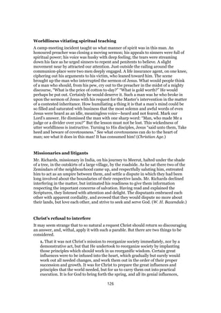 Worldliness vitiating spiritual teaching
A camp-meeting incident taught us what manner of spirit was in this man. An
honoured preacher was closing a moving sermon; his appeals to sinners were full of
spiritual power; his voice was husky with deep feeling; the tears were streaming
down his face as he urged sinners to repent and penitents to believe. A slight
movement near by attracted our attention. Just outside the railing around the
communion-place were two men deeply engaged. A life insurance agent, on one knee,
ciphering out his arguments to his victim, who leaned toward him. The scene
brought up the man who interrupted the sermon of Jesus. What would people think
of a man who should, from his pew, cry out to the preacher in the midst of a mighty
discourse, “What is the price of cotton to-day?” “What is gold worth?” He would
perhaps be put out. Certainly he would deserve it. Such a man was he who broke in
upon the sermon of Jesus with his request for the Master’s intervention in the matter
of a contested inheritance. How humiliating a thing it is that a man’s mind could be
so filled and saturated with business that the most solemn and awful words of even
Jesus were heard as an idle, meaningless voice—heard and not feared. Mark our
Lord’s answer. He dismissed the man with one sharp word: “Man, who made Me a
judge or a divider over you?” But the lesson must not be lost. This wickedness of
utter worldliness is instructive. Turning to His disciples, Jesus “said unto them, Take
heed and beware of covetousness.” See what covetousness can do to the heart of
man; see what it does in this man! It has consumed him! (Christian Age.)
Missionaries and litigants
Mr. Richards, missionary in India, on his journey to Meerut, halted under the shade
of a tree, in the outskirts of a large village, by the roadside. As he sat there two of the
Zemindars of the neighbourhood came up, and respectfully saluting him, entreated
him to act as an umpire between them, and settle a dispute in which they had been
long involved about the boundaries of their respective lands. Mr. Richards declined
interfering in the matter, but intimated his readiness to give them information
respecting the important concerns of salvation. Having read and explained the
Scriptures, they listened with attention and delight. The disputants embraced each
other with apparent cordiality, and avowed that they would dispute no more about
their lands, but love each other, and strive to seek and serve God. (W. H. Baxendale.)
Christ’s refusal to interfere
It may seem strange that to so natural a request Christ should return so discouraging
an answer, and, withal, apply it with such a parable. But there are two things to be
considered.
1. That it was not Christ’s mission to reorganize society immediately, nor by a
demonstrative act, but that He undertook to reorganize society by implanting
those principles which should work in us reorganific wisdom. Certain great
influences were to be infused into the heart, which gradually but surely would
work out all needed changes, and work them out in the order of their proper
succession and growth. It was for Christ to prepare the great influences and
principles that the world needed, but for us to carry them out into practical
execution. It is for God to bring forth the spring, and all its genial influences,
126
 
