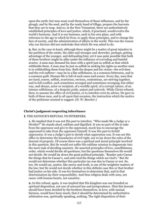 upon the earth; but men must avail themselves of these influences, and by the
plough, and by the seed, and by the ready hand of tillage, prepare the harvests
that they are to reap. And so, in the New Testament, there are authoritatively
established principles of love and justice, which, if practised, would evolve the
world’s harmony. And it is our business, each in his own place, and with
reference to the age in which he lives, to apply these principles, and to change the
face of society, and the administration of affairs in the world. This was the reason
why our Saviour did not undertake that which He was asked to do.
2. But, in the case in hand, although there might be a matter of great injustice in
the partition of the estate, the elder and stronger and shrewder, perhaps, getting
advantage of the younger, and defrauding him; yet it was quite possible that both
of these brothers might be alike under the influence of corroding and hateful
avarice. A man may demand his dues with a spirit just as selfish as that which
withholds them. A man may be just as selfish in seeking his rights as another man
is in withholding them from him. Both the despot and his victim—the evil-doer
and the evil-sufferer—may be in a like selfishness, in a common bitterness, and in
a common guilt. Human life is full of such eases and scenes. Every day, men that
are hard, coarse, selfish, avaricious, envious, contentious, are striving together,
and in full conflict, each sometimes wronged and sometimes wronging; but either
way, and always, actor or recipient, of a worldly spirit, of a corrupt nature, of an
intense selfishness, of a despotic pride, unjust and unlovely. While Christ refused,
then, to assume the office of civil justice, or to interfere even by advice, He gave to
both of these men, and to all upon that occasion, the instruction which the motive
of the petitioner seemed to suggest. (H. W. Beecher.)
Christ’s judgment respecting inheritance
I. THE SAVIOUR’S REFUSAL TO INTERFERE.
1. He implied that it was not His part to interfere. “Who made Me a Judge or a
Divider?” He stands aloof, sublime and dignified. It was no part of His to take
from the oppressor and give to the oppressed, much less to encourage the
oppressed to take from the oppresser himself. It was His part to forbid
oppression. It was a Judge’s part to decide what oppression was. It was not His
office to determine the boundaries of civil right, nor to lay down the rules of the
descent of property. Of course there was a spiritual and moral principle involved
in this question. But He would not suffer His sublime mission to degenerate into
the mere task of deciding casuistry. He asserted principles of love, unselfishness,
order, which would decide all questions; but the questions themselves He would
not decide. He would lay down the great political principle, “Render unto Caesar
the things that be Caesar’s, and unto God the things which are God’s.” But He
would not determine whether this particular tax was due to Caesar or not. So,
too, He would say, justice, like mercy and truth, is one of the weightier matters of
the law; but He would not decide whether in this definite case this or that brother
had justice on his side. It was for themselves to determine that, and in that
determination lay their responsibility. And thus religion deals with men, not
cases; with human hearts, not casuistry.
2. In this refusal, again, it was implied that His kingdom was one founded on
spiritual disposition, not one of outward law and jurisprudence. That this lawsuit
should have been decided by the brothers themselves, in love, with mutual
fairness, would have been much; that it should be determined by authoritative
arbitration was, spiritually speaking, nothing. The right disposition of their
127
 