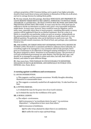 ordinary proprieties of life! Common feeling, not to speak of any higher principle,
should at least teach them to keep such disputes to themselves (if they do at all arise),
and not to outrage decency by making them public.
II. We may remark, from this passage, that those WHO HAVE ANY PROPERTY TO
LEAVE BEHIND THEM SHOULD BE CAREFUL TIMEOUSLY TO SETTLE THEIR
AFFAIRS BY A LATTER WILL, SO THAT JUSTICE MAY BE DONE AND DISPUTES
PREVENTED AFTER THEY ARE GONE. In some cases the law of the land may be
sufficient to divide an inheritance as justice and a man’s own reasonable inclination
might desire. In most cases, however, there would be room for litigation; and in
many cases, especially where there is much property, something that equity or mercy
requires will be neglected if there be no distinct testament. How far a man is at
liberty to consult his own particular wishes on such an occasion, independently on
the general principles of nearness of kindred, which are usually observed, is a very
difficult question. No particular rules can be laid down to meet every case. The
Christian should consult conscience, the Word of God, and, perhaps, also a judicious
friend or two.
III. THE GOSPEL OF CHRIST DOES NOT INTERFERE WITH CIVIL RIGHTS OR
HUMAN LAWS. NO doubt it is intended and fitted to influence them indirectly, for
everything ought to be managed in a way consistent with its holy precepts; but it
gives no countenance to its adherents to disregard existing institutions or to usurp
the places assigned to others. Dominion is not founded on grace. The provinces of
civil and ecclesiastical government are quite distinct. Not but that they may, and
should, be so managed as mutually to assist each other; but still, their office is
distinct, and relates to quite different things.
IV. Once more here, THIS PASSAGE IS UNFAVOURABLE TO MINISTERS
ENGAGING IN SECULAR BUSINESS, ANN ESPECIALLY IN PUBLIC CIVIL
OFFICES. (Jas. Foote, M.A.)
A warning against worldliness and covetousness
I. A RUDE INTERRUPTION.
1. This suggests a sad but common occurrence. Worldly thoughts obtruding
themselves at unseasonable times.
2. This suggests a constantly-needed but oft-neglected duty. To take heed how we
hear.
II. A FITTING REBUKE.
1. It rebuked the man for his gross view of our Lord’s mission.
2. It rebuked the man for the worldliness of his spirit.
III. A MORAL LESSON.
1. The subject—covetousness.
(1) Covetousness is “an inordinate desire for gain”; “an avaricious
disposition”; “a disposition to have more than others.”
(2) Covetousness is foolishness.
(a) For after it has attained its object there is no satisfaction.
(b) It unfits the soul to enjoy spiritual things.
129
 