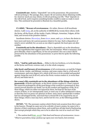 Consisteth not - Rather, “dependeth” not on his possessions. His possessions
will not prolong it. The passage, then, means: Be not anxious about obtaining wealth,
for, however much you may obtain, it will not prolong your life. “That” depends on
the will of God, and it requires something besides wealth to make us ready to meet
him. This sentiment he proceeds to illustrate by a beautiful parable.
CLARKE, "Beware of covetousness - Or rather, Beware of all inordinate
desires. I add πασης, all, on the authority of ABDKLM-Q, twenty-three others, both
the Syriac, all the Persic, all the Arabic, Coptic, Ethiopic, Armenian, Vulgate, all the
Itala, and several of the primitive fathers.
Inordinate desires. Πλεονεξιας, from πλειον, more, and εχειν, to have; the desire to
have more and more, let a person possess whatever he may. Such a disposition of
mind is never satisfied; for, as soon as one object is gained, the heart goes out after
another.
Consisteth not in the abundance - That is, dependeth not on the abundance.
It is not superfluities that support man’s life, but necessaries. What is necessary, God
gives liberally; what is superfluous, he has not promised. Nor can a man’s life be
preserved by the abundance of his possessions: to prove this he spoke the following
parable.
GILL, "And he said unto them,.... Either to the two brethren, or to his disciples,
as the Syriac and Persic versions read, or to the whole company:
take heed, and beware of covetousness; of all covetousness, as read the Vulgate
Latin, Syriac, Arabic, and Ethiopic versions, and some copies; that is, of all sorts of
covetousness, and every degree of it, which of all vices is to be avoided and guarded
against, being the root of all evil; and as the Persic version renders it, is worse than
all evil, and leads into it:
for a man's life consisteth not in the abundance of the things which he
possesseth; of flocks and beasts, as the Persic version renders it: a man's natural
life cannot be prolonged by all the good things of the world he is possessed of; they
cannot prevent diseases nor death; nor do the comfort and happiness of life, lie in
these things; which are either not enjoyed by them, but kept for the hurt of the
owners of them, or are intemperately used, or some way or other imbittered to them,
so that they have no peace nor pleasure in them: and a man's spiritual life is neither
had nor advantaged hereby, and much less is eternal life to be acquired by any of
these things; which a man may have, and be lost for ever, as the following parable
shows.
HENRY, "III. The necessary caution which Christ took occasion from this to give
to his hearers. Though he came not to be a divider of men's estates, he came to be a
director of their consciences about them, and would have all take heed of harbouring
that corrupt principle which they saw to be in others the root of so much evil. Here
is,
1. The caution itself (Luk_12:15): Take heed and beware of covetousness; horate -
“Observe yourselves, keep a jealous eye upon your own hearts, lest covetous
135
 