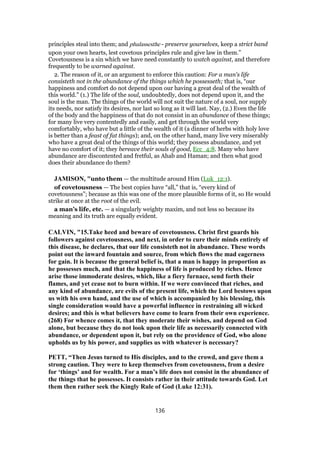 principles steal into them; and phulassesthe - preserve yourselves, keep a strict band
upon your own hearts, lest covetous principles rule and give law in them.”
Covetousness is a sin which we have need constantly to watch against, and therefore
frequently to be warned against.
2. The reason of it, or an argument to enforce this caution: For a man's life
consisteth not in the abundance of the things which he possesseth; that is, “our
happiness and comfort do not depend upon our having a great deal of the wealth of
this world.” (1.) The life of the soul, undoubtedly, does not depend upon it, and the
soul is the man. The things of the world will not suit the nature of a soul, nor supply
its needs, nor satisfy its desires, nor last so long as it will last. Nay, (2.) Even the life
of the body and the happiness of that do not consist in an abundance of these things;
for many live very contentedly and easily, and get through the world very
comfortably, who have but a little of the wealth of it (a dinner of herbs with holy love
is better than a feast of fat things); and, on the other hand, many live very miserably
who have a great deal of the things of this world; they possess abundance, and yet
have no comfort of it; they bereave their souls of good, Ecc_4:8. Many who have
abundance are discontented and fretful, as Ahab and Haman; and then what good
does their abundance do them?
JAMISON, "unto them — the multitude around Him (Luk_12:1).
of covetousness — The best copies have “all,” that is, “every kind of
covetousness”; because as this was one of the more plausible forms of it, so He would
strike at once at the root of the evil.
a man’s life, etc. — a singularly weighty maxim, and not less so because its
meaning and its truth are equally evident.
CALVIN, "15.Take heed and beware of covetousness. Christ first guards his
followers against covetousness, and next, in order to cure their minds entirely of
this disease, he declares, that our life consisteth not in abundance. These words
point out the inward fountain and source, from which flows the mad eagerness
for gain. It is because the general belief is, that a man is happy in proportion as
he possesses much, and that the happiness of life is produced by riches. Hence
arise those immoderate desires, which, like a fiery furnace, send forth their
flames, and yet cease not to burn within. If we were convinced that riches, and
any kind of abundance, are evils of the present life, which the Lord bestows upon
us with his own hand, and the use of which is accompanied by his blessing, this
single consideration would have a powerful influence in restraining all wicked
desires; and this is what believers have come to learn from their own experience.
(268) For whence comes it, that they moderate their wishes, and depend on God
alone, but because they do not look upon their life as necessarily connected with
abundance, or dependent upon it, but rely on the providence of God, who alone
upholds us by his power, and supplies us with whatever is necessary?
PETT, “Then Jesus turned to His disciples, and to the crowd, and gave them a
strong caution. They were to keep themselves from covetousness, from a desire
for ‘things’ and for wealth. For a man’s life does not consist in the abundance of
the things that he possesses. It consists rather in their attitude towards God. Let
them then rather seek the Kingly Rule of God (Luke 12:31).
136
 