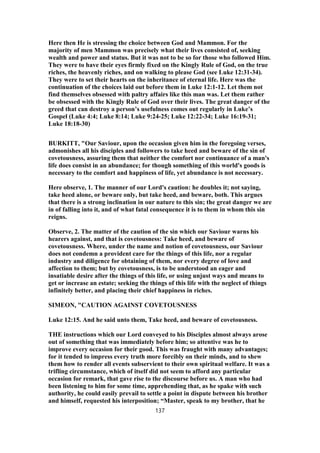 Here then He is stressing the choice between God and Mammon. For the
majority of men Mammon was precisely what their lives consisted of, seeking
wealth and power and status. But it was not to be so for those who followed Him.
They were to have their eyes firmly fixed on the Kingly Rule of God, on the true
riches, the heavenly riches, and on walking to please God (see Luke 12:31-34).
They were to set their hearts on the inheritance of eternal life. Here was the
continuation of the choices laid out before them in Luke 12:1-12. Let them not
find themselves obsessed with paltry affairs like this man was. Let them rather
be obsessed with the Kingly Rule of God over their lives. The great danger of the
greed that can destroy a person’s usefulness comes out regularly in Luke’s
Gospel (Luke 4:4; Luke 8:14; Luke 9:24-25; Luke 12:22-34; Luke 16:19-31;
Luke 18:18-30)
BURKITT, "Our Saviour, upon the occasion given him in the foregoing verses,
admonishes all his disciples and followers to take heed and beware of the sin of
covetousness, assuring them that neither the comfort nor continuance of a man's
life does consist in an abundance; for though something of this world's goods is
necessary to the comfort and happiness of life, yet abundance is not necessary.
Here observe, 1. The manner of our Lord's caution: he doubles it; not saying,
take heed alone, or beware only, but take heed, and beware, both. This argues
that there is a strong inclination in our nature to this sin; the great danger we are
in of falling into it, and of what fatal consequence it is to them in whom this sin
reigns.
Observe, 2. The matter of the caution of the sin which our Saviour warns his
hearers against, and that is covetousness: Take heed, and beware of
covetousness. Where, under the name and notion of covetousness, our Saviour
does not condemn a provident care for the things of this life, nor a regular
industry and diligence for obtaining of them, nor every degree of love and
affection to them; but by covetousness, is to be understood an eager and
insatiable desire after the things of this life, or using unjust ways and means to
get or increase an estate; seeking the things of this life with the neglect of things
infinitely better, and placing their chief happiness in riches.
SIMEON, "CAUTION AGAINST COVETOUSNESS
Luke 12:15. And he said unto them, Take heed, and beware of covetousness.
THE instructions which our Lord conveyed to his Disciples almost always arose
out of something that was immediately before him; so attentive was he to
improve every occasion for their good. This was fraught with many advantages;
for it tended to impress every truth more forcibly on their minds, and to shew
them how to render all events subservient to their own spiritual welfare. It was a
trifling circumstance, which of itself did not seem to afford any particular
occasion for remark, that gave rise to the discourse before us. A man who had
been listening to him for some time, apprehending that, as he spake with such
authority, he could easily prevail to settle a point in dispute between his brother
and himself, requested his interposition; “Master, speak to my brother, that he
137
 