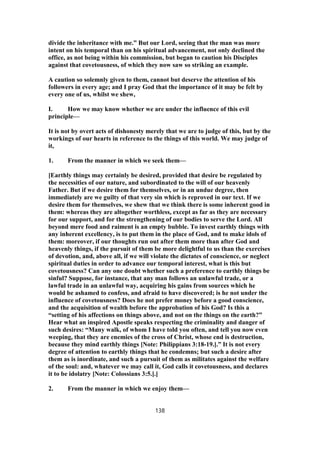 divide the inheritance with me.” But our Lord, seeing that the man was more
intent on his temporal than on his spiritual advancement, not only declined the
office, as not being within his commission, but began to caution his Disciples
against that covetousness, of which they now saw so striking an example.
A caution so solemnly given to them, cannot but deserve the attention of his
followers in every age; and I pray God that the importance of it may be felt by
every one of us, whilst we shew,
I. How we may know whether we are under the influence of this evil
principle—
It is not by overt acts of dishonesty merely that we are to judge of this, but by the
workings of our hearts in reference to the things of this world. We may judge of
it,
1. From the manner in which we seek them—
[Earthly things may certainly be desired, provided that desire be regulated by
the necessities of our nature, and subordinated to the will of our heavenly
Father. But if we desire them for themselves, or in an undue degree, then
immediately are we guilty of that very sin which is reproved in our text. If we
desire them for themselves, we shew that we think there is some inherent good in
them: whereas they are altogether worthless, except as far as they are necessary
for our support, and for the strengthening of our bodies to serve the Lord. All
beyond mere food and raiment is an empty bubble. To invest earthly things with
any inherent excellency, is to put them in the place of God, and to make idols of
them: moreover, if our thoughts run out after them more than after God and
heavenly things, if the pursuit of them be more delightful to us than the exercises
of devotion, and, above all, if we will violate the dictates of conscience, or neglect
spiritual duties in order to advance our temporal interest, what is this but
covetousness? Can any one doubt whether such a preference to earthly things be
sinful? Suppose, for instance, that any man follows an unlawful trade, or a
lawful trade in an unlawful way, acquiring his gains from sources which he
would be ashamed to confess, and afraid to have discovered; is he not under the
influence of covetousness? Does he not prefer money before a good conscience,
and the acquisition of wealth before the approbation of his God? Is this a
“setting of his affections on things above, and not on the things on the earth?”
Hear what an inspired Apostle speaks respecting the criminality and danger of
such desires: “Many walk, of whom I have told you often, and tell you now even
weeping, that they are enemies of the cross of Christ, whose end is destruction,
because they mind earthly things [Note: Philippians 3:18-19.].” It is not every
degree of attention to earthly things that he condemns; but such a desire after
them as is inordinate, and such a pursuit of them as militates against the welfare
of the soul: and, whatever we may call it, God calls it covetousness, and declares
it to be idolatry [Note: Colossians 3:5.].]
2. From the manner in which we enjoy them—
138
 