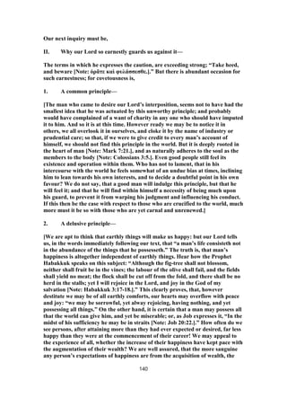 Our next inquiry must be,
II. Why our Lord so earnestly guards us against it—
The terms in which he expresses the caution, are exceeding strong; “Take heed,
and beware [Note: ὁρᾶτε καὶ φυλάσσεσθε.].” But there is abundant occasion for
such earnestness; for covetousness is,
1. A common principle—
[The man who came to desire our Lord’s interposition, seems not to have had the
smallest idea that he was actuated by this unworthy principle; and probably
would have complained of a want of charity in any one who should have imputed
it to him. And so it is at this time. However ready we may be to notice it in
others, we all overlook it in ourselves, and cloke it by the name of industry or
prudential care; so that, if we were to give credit to every man’s account of
himself, we should not find this principle in the world. But it is deeply rooted in
the heart of man [Note: Mark 7:21.], and as naturally adheres to the soul as the
members to the body [Note: Colossians 3:5.]. Even good people still feel its
existence and operation within them. Who has not to lament, that in his
intercourse with the world he feels somewhat of an undue bias at times, inclining
him to lean towards his own interests, and to decide a doubtful point in his own
favour? We do not say, that a good man will indulge this principle, but that he
will feel it; and that he will find within himself a necessity of being much upon
his guard, to prevent it from warping his judgment and influencing his conduct.
If this then be the case with respect to those who are crucified to the world, much
more must it be so with those who are yet carnal and unrenewed.]
2. A delusive principle—
[We are apt to think that earthly things will make us happy: but our Lord tells
us, in the words immediately following our text, that “a man’s life consisteth not
in the abundance of the things that he possesseth.” The truth is, that man’s
happiness is altogether independent of earthly things. Hear how the Prophet
Habakkuk speaks on this subject: “Although the fig-tree shall not blossom,
neither shall fruit be in the vines; the labour of the olive shall fail, and the fields
shall yield no meat; the flock shall be cut off from the fold, and there shall be no
herd in the stalls; yet I will rejoice in the Lord, and joy in the God of my
salvation [Note: Habakkuk 3:17-18.].” This clearly proves, that, however
destitute we may be of all earthly comforts, our hearts may overflow with peace
and joy: “we may be sorrowful, yet alway rejoicing, having nothing, and yet
possessing all things.” On the other hand, it is certain that a man may possess all
that the world can give him, and yet be miserable; or, as Job expresses it, “In the
midst of his sufficiency he may be in straits [Note: Job 20:22.].” How often do we
see persons, after attaining more than they had ever expected or desired, far less
happy than they were at the commencement of their career! We may appeal to
the experience of all, whether the increase of their happiness have kept pace with
the augmentation of their wealth? We are well assured, that the more sanguine
any person’s expectations of happiness are from the acquisition of wealth, the
140
 