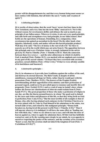 greater will his disappointments be; and that every human being must sooner or
later confess with Solomon, that all below the sun is “vanity and vexation of
spirit.”]
3. A debasing principle—
[It is worthy of observation, that the word ‘lucre’ occurs but four times in the
New Testament, and every time has the term ‘filthy’ annexed to it. Nor is this
without reason; for covetousness defiles and debases the soul as much as any
principle of our fallen nature. Wherever it exists, it eats out every good principle,
and calls forth and strengthens every bad principle, in our fallen nature. How
feeble are the operations of honour, friendship, love, compassion, when
covetousness has gained an ascendant in the heart! On the other hand, what
injustice, falsehood, wrath, and malice will not this horrid principle produce!
Well may it be said, “The love of money is the root of all evil;” for there is
scarcely an evil in the world which may not arise from it. The opposition between
this principle and every Christian virtue, is strongly intimated in the advice
given by St. Paul to Timothy [Note: 1 Timothy 6:10-11. Mark the connexion
between these two verses.] — and the utter abhorrence in which it is held by
God, is marked [Note: Psalms 10:3.], yea marked with an emphasis not exceeded
in any part of the sacred volume: “An heart they have exercised with covetous
practices; cursed children [Note: 2 Peter 2:14.].” O that we were all duly sensible
of its hatefulness and baseness!]
4. A destructive principle—
[See it, in whomsoever it prevails, how it militates against the welfare of the soul,
and destroys its eternal interests. The Rich Youth, in despite of all his
amiableness, renounced all hope in Christ, rather than he would part with his
possessions [Note: Matthew 19:22.]. The hearers of the Prophet Ezekiel,
notwithstanding all their approbation of his ministry and their professions of
personal regard, could never be prevailed upon to renounce and mortify this evil
propensity [Note: Ezekiel 33:31.]: and we read of some in Isaiah’s days, whom
neither the frowns nor chastisements of Jehovah could reclaim from it [Note:
Isaiah 57:17.]. The great proportion of those who make a profession of religion in
our day, are like the thorny-ground hearers, in whom “the good seed is choked
by the cares and riches and pleasures of this life, so that they bring forth no fruit
to perfection [Note: Luke 8:14.].” But the most terrible of all examples is that of
Demas, who, after having attained such eminence in the Christian Church as to
be twice joined with St. Luke by Paul himself in his salutations to the saints, was
turned aside at last, and ruined by this malignant principle; “Demas hath
forsaken us, having loved this present world [Note: 2 Timothy 4:10.].” Thus it
will operate wherever it is indulged: it will have the same effect as “loading our
feet with thick clay,” when we are about to run a race; and will shut the door of
heaven against us, when we apply for admission there. Of this God has faithfully
warned us: and, to fix the warning more deeply in our minds, he even appeals to
ourselves respecting the justice of the sentence, and the certainty of its execution:
“Know ye not, that the covetous shall not inherit the kingdom of God [Note: 1
Corinthians 6:9-10.]?”]
141
 