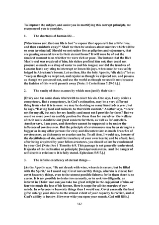 To improve the subject, and assist you in mortifying this corrupt principle, we
recommend you to consider,
1. The shortness of human life—
[Who knows not, that our life is but “a vapour that appeareth for a little time,
and then vanisheth away?” Shall we then be anxious about matters which will be
so soon terminated? Should we not rather live as pilgrims and sojourners, that
are passing onward towards their eternal home? It will soon be of not the
smallest moment to us whether we were rich or poor. The instant that the Rich
Man’s soul was required of him, his riches profited him not; they could not
procure so much as a drop of water to cool his tongue: nor did the troubles of
Lazarus leave any sting to interrupt or lessen his joys, when once he was safely
lodged in Abraham’s bosom. Let us then, like the holy Apostle, “die daily:” let us
“weep as though we wept not, and rejoice as though we rejoiced not, and possess
as though we possessed not, and use the world as though we used it not; because
the fashion of this world passeth away [Note: 1 Corinthians 7:29-31.].]
2. The vanity of those excuses by which men justify their sin—
[Every one has some cloak wherewith to cover his sin. One says, I only desire a
competency. But a competency, in God’s estimation, may be a very different
thing from what it is in ours: we may be desiring so many hundreds a year; but
he says, “Having food and raiment, be therewith content.” Another says, “I care
not for myself, but only for my family: and must not I provide for them? But we
must no more covet an earthly portion for them than for ourselves: the welfare
of their souls should be our great concern for them, as well as for ourselves.
Another says, I am poor, and therefore cannot be supposed to be under the
influence of covetousness. But the principle of covetousness may be as strong in a
beggar as in any other person: for envy and discontent are as much branches of
covetousness, as dishonesty or avarice can be. To all then, I would say, beware of
the deceitfulness of sin, and the treachery of your own hearts; and be afraid, lest,
after being acquitted by your fellow-creatures, you should at last be condemned
by your God [Note: See 1 Timothy 6:9. This passage is not generally understood.
It speaks of the inclination or principle; βουλόμενοιπλουτεὶν. And the danger of
self-deceit in relation to it is fully stated. Ephesians 5:5-7.].]
3. The infinite excellency of eternal things—
[As the Apostle says, “Be not drunk with wine, wherein is excess; but be filled
with the Spirit,” so I would say; Covet not earthly things, wherein is excess; but
covet heavenly things, even to the utmost possible fulness; for in them there is no
excess. It is not possible to desire too earnestly, or to seek too diligently, an
interest in Christ: nor can you take too great delight in the enjoyment of him, or
fear too much the loss of his favour. Here is scope for all the energies of our
minds. In reference to heavenly things then I would say, Covet earnestly the best
gifts: enlarge your desires to the utmost extent of your capacity to receive, and of
God’s ability to bestow. However wide you open your mouth, God will fill it.]
142
 