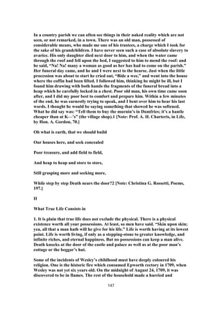 In a country parish we can often see things in their naked reality which are not
seen, or not remarked, in a town. There was an old man, possessed of
considerable means, who made me one of his trustees, a charge which I took for
the sake of his grandchildren. I have never seen such a case of absolute slavery to
avarice. His only daughter died next door to him, and when the water came
through the roof and fell upon the bed, I suggested to him to mend the roof: and
he said, “Na! Na! many a woman as good as her has had to come on the parish.”
Her funeral day came, and he and I were next to the hearse. Just when the little
procession was about to start he cried out, “Bide a wee,” and went into the house
where the coffin had been lifted. I followed him, thinking he might be ill, but I
found him drawing with both hands the fragments of the funeral bread into a
heap which he carefully locked in a chest. Poor old man, his own time came soon
after, and I did my poor best to comfort and prepare him. Within a few minutes
of the end, he was earnestly trying to speak, and I bent over him to hear his last
words. I thought he would be saying something that showed he was softened.
What he did say was: “Tell them to buy the murnin’s in Dumfries; it’s a hantle
cheaper than at K—’s” (the village shop).1 [Note: Prof. A. H. Charteris, in Life,
by Hon. A. Gordon, 70.]
Oh what is earth, that we should build
Our houses here, and seek concealed
Poor treasure, and add field to field,
And heap to heap and store to store,
Still grasping more and seeking more,
While step by step Death nears the door?2 [Note: Christina G. Rossetti, Poems,
197.]
II
What True Life Consists in
1. It is plain that true life does not exclude the physical. There is a physical
existence worth all your possessions. At least, so men have said. “Skin upon skin;
yea, all that a man hath will he give for his life.” Life is worth having at its lowest
point. Life is worth living, if only as a stepping-stone to greater knowledge, and
infinite riches, and eternal happiness. But no possessions can keep a man alive.
Death knocks at the door of the castle and palace as well as at the poor man’s
cottage or the beggar’s hut.
Some of the incidents of Wesley’s childhood must have deeply coloured his
religion. One is the historic fire which consumed Epworth rectory in 1709, when
Wesley was not yet six years old. On the midnight of August 24, 1709, it was
discovered to be in flames. The rest of the household made a hurried and
147
 