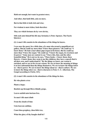 Hath not enough, but wants in greatest store;
And other, that hath little, asks no more,
But in that little is both rich and wise;
For wisdom is most riches; fools therefore
They are which fortunes do by vows devise,
Sith each unto himself his life may fortunize.1 [Note: Spenser, The Faerie
Queene.]
(1) A man’s life consists in the abundance of the things he knows.
I was once the guest, for a little time, of a man who owned a magnificent art
gallery. But he could say more than “I have these pictures.” He could say “I
know them.” He had a marvellous pipe-organ in his house. But he could say
more than “I have the organ.” He could say “I know the organ, its sweetness and
its power.” Some men are content to say “I have this, that, and the other
beautiful thing.” He is not so; he says, “These books—I know them; these
flowers—I know them; they seem to me like children; they have a speech that is
all their own, and I understand it.” By the things we know, our reason is
enriched, and we are to live in our reason. We are to know the meaning of things
is no less substantial than the things themselves. We are to know the things below
us—that is power. We are to know the things about us—that is culture. We are
to know the things above us—that is character.2 [Note: C. C. Albertson, The
Gospel according to Christ, 143.]
(2) A man’s life consists in the abundance of the things he does.
He who plants a tree
Plants a hope;
Rootlets up through fibres blindly grope,
Leaves unfold unto horizon free.
So man’s life must climb
From the clouds of time
Unto heavens sublime.
Canst thou prophesy, thou little tree,
What the glory of thy boughs shall be?
149
 