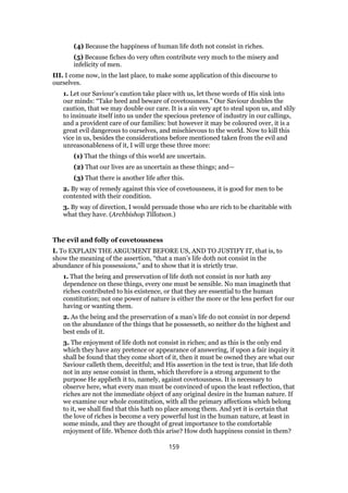 (4) Because the happiness of human life doth not consist in riches.
(5) Because fiches do very often contribute very much to the misery and
infelicity of men.
III. I come now, in the last place, to make some application of this discourse to
ourselves.
1. Let our Saviour’s caution take place with us, let these words of His sink into
our minds: “Take heed and beware of covetousness.” Our Saviour doubles the
caution, that we may double our care. It is a sin very apt to steal upon us, and slily
to insinuate itself into us under the specious pretence of industry in our callings,
and a provident care of our families: but however it may be coloured over, it is a
great evil dangerous to ourselves, and mischievous to the world. Now to kill this
vice in us, besides the considerations before mentioned taken from the evil and
unreasonableness of it, I will urge these three more:
(1) That the things of this world are uncertain.
(2) That our lives are as uncertain as these things; and—
(3) That there is another life after this.
2. By way of remedy against this vice of covetousness, it is good for men to be
contented with their condition.
3. By way of direction, I would persuade those who are rich to be charitable with
what they have. (Archbishop Tillotson.)
The evil and folly of covetousness
I. To EXPLAIN THE ARGUMENT BEFORE US, AND TO JUSTIFY IT, that is, to
show the meaning of the assertion, “that a man’s life doth not consist in the
abundance of his possessions,” and to show that it is strictly true.
1. That the being and preservation of life doth not consist in nor hath any
dependence on these things, every one must be sensible. No man imagineth that
riches contributed to his existence, or that they are essential to the human
constitution; not one power of nature is either the more or the less perfect for our
having or wanting them.
2. As the being and the preservation of a man’s life do not consist in nor depend
on the abundance of the things that he possesseth, so neither do the highest and
best ends of it.
3. The enjoyment of life doth not consist in riches; and as this is the only end
which they have any pretence or appearance of answering, if upon a fair inquiry it
shall be found that they come short of it, then it must be owned they are what our
Saviour calleth them, deceitful; and His assertion in the text is true, that life doth
not in any sense consist in them, which therefore is a strong argument to the
purpose He applieth it to, namely, against covetousness. It is necessary to
observe here, what every man must be convinced of upon the least reflection, that
riches are not the immediate object of any original desire in the human nature. If
we examine our whole constitution, with all the primary affections which belong
to it, we shall find that this hath no place among them. And yet it is certain that
the love of riches is become a very powerful lust in the human nature, at least in
some minds, and they are thought of great importance to the comfortable
enjoyment of life. Whence doth this arise? How doth happiness consist in them?
159
 