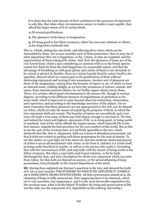 It is plain that the total amount of their usefulness to the purposes of enjoyment
is only this, that when other circumstances concur to render a man capable, they
afford the larger means of it in various kinds.
1. Of sensual gratifications.
2. The pleasures of the fancy or imagination.
3. Of doing good to his fellow-creatures, either his own near relations or others,
as his disposition inclineth him.
This is, I think, stating the case fairly, and allowing all to riches which can be
demanded for them. Let us now consider each of these particulars, that we may see of
what importance they are to happiness, so far, I mean, as they are supplied, and the
opportunities of them enlarged by riches. And, first, the pleasures of sense are of the
very lowest kind, which a man considering as common with us to the brutal species
cannot but think far from the chief happiness of a reasonable nature, and that the
advantage of furnishing us with great plenty and variety of them is not extremely to
be valued or gloried in. Besides, there are certain bounds fixed by nature itself to the
appetites, beyond which we cannot pass in the gratification of them without
destroying enjoyment and turning it into uneasiness. Another sort of pleasures are
those of the imagination, arising from the beauties of nature or art, of which we have
an internal sense, yielding delight, as we have the sensations of colours, sounds, and
tastes, from external material objects, by our bodily organs which convey them.
These, it is certain, afford great entertainment to the human life, though in various
degrees, according to the different measure of exquisiteness or perfection in the
sense itself, which is improved in some beyond others by instruction, observation,
and experience; and according to the knowledge men have of the objects. Yet we
must remember that these pleasures are not appropriated to the rich, nor do depend
on riches, which are only the means of acquiring the property of them, in which the
true enjoyment doth not consist. The beauties of nature are unconfined, and every
man who hath a true sense of them may find objects enough to entertain it. The last,
and indeed the truest and highest, enjoyment of life, is in doing good, or being useful
to mankind. And of this riches affords the largest means, which enjoyeth life in the
best manner, maketh the best provision for his own comfort in this world. But as this
is not the case of the covetous man, it is perfectly agreeable to the text, which
declareth that life, that is, enjoyment, doth not consist in abundant possessions; not
that it doth not consist in parting with those possessions for the uses of charity. To
set this matter in a just light, let it be observed, that the moderate desire and pursuit
of riches is not at all inconsistent with virtue; so far from it, industry is a virtue itself,
as being really beneficial to society, as well as to the person who useth it, furnishing
him with the conveniences of life, and especially with the means of being useful to his
fellow-creatures. But when a man hath used honest industry, so far he hath
discharged his duty, and laid a foundation for all the true enjoyment which can arise
from riches; for that doth not depend on success, or the actual obtaining of large
possessions, but principally on the inward dispositions of the mind.
III. Having thus explained our Saviour’s assertion in the text, and showed the truth
of it, let us next consider THE PURPOSE TO WHICH HE APPLIETH IT, NAMELY,
AS A DISSUASIVE FROM COVETOUSNESS. All that covetousness aimeth at is, the
obtaining of large worldly possessions. Now supposing them to be obtained, which
yet is very uncertain, but supposing it, and it is the most favourable supposition for
the covetous man, what is he the better? If neither the being and preservation of life,
nor the ends, nor the enjoyment of it, dependeth on this.(Bishop Abernethy.)
160
 