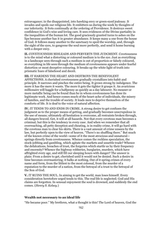 extravagance; in the disappointed, into hawking envy or green-eyed jealousy. It
invades and spoils our religious life. It embitters us during the week by thoughts of
our inferiority. It frets continually at the ordering of Providence. It destroys sweet
confidence in God’s wise and loving care. It sees evidences of the Divine partiality in
the inequalities of the human lot. The good graciously granted turns to ashes on the
lips because another has it in greater abundance. It keeps many a one from the house
of God. It follows many another to the sanctuary to spoil the worship, and, through
the sight of the eyes, to gangrene the soul more perfectly, and send it home burning
with a deeper envy.
II. COVETOUSNESS MISLEADS AND PERVERTS THE JUDGMENT. Covetousness
is to the mind what a distorting or coloured medium is to the eye. Just as everything
in a landscape seen through such a medium is out of proportion or falsely coloured,
so everything in life seen through the medium of covetousness appears under fearful
distortion or most deceptive colouring. It breaks up the white light of truth into
prismatic hues of falsehood and deceit.
III. IT HARDENS THE HEART AND DESTROYS THE BENEVOLENT
AFFECTIONS. A cherished covetousness gradually crystallizes into habit and
principle. It narrows and pinches the entire being. It grows strong by indulgence. The
more it has the mere it wants. The more it gets the tighter it grasps it. An avaricious
millionaire will haggle for a halfpenny as quickly as a day labourer. No meaner or
more metallic being can be found than he in whom covetousness has done its
legitimate work. And hence comes much of the heart-ache of individuals, the misery
of families, and the trouble of society. It leads men to deprive themselves of the
comforts of life. It is deaf to the voice of natural affection.
IV. IT TENDS TO AND ENDS IN CRIME. A strong desire to get confuses the
judgment as to the proper means of getting, and gradually becomes unscrupulous in
the use of means; ultimately all hesitation is overcome, all restraints broken through,
all dangers braved. Get, it will at all hazards. Not that every covetous man becomes a
criminal; but this is the tendency in every case. And when we remember that all
overreaching, all petty deception and cheating, is in reality crime, it will go hard with
the covetous man to clear his skirts. There is a vast amount of crime unseen by the
law, but perfectly open to the view of heaven. “There’s no shuffling there.” But much
of the known crime of the world—some of it the most atrocious and unnatural—
springs directly from covetousness. Whence comes the reckless speculation, the
stock-jobbing and gambling, which agitate the markets and unsettle trade? Whence
the defalcations, breaches of trust, the forgeries which startle us by their frequency
and enormity? Whence the highway robberies, burglaries, murders, which have
affrighted every age, and still fill our sleeping hours with danger? The answer is
plain: From a desire to get, cherished until it would not be denied. Such a desire in
time becomes overmastering; it balks at nothing. Out of it spring crimes of every
name and form, from the littlest to the most colossal, from the murder of a
reputation to the murder of a nation, from the betrayal of a trust to the betrayal of
the Son of God.
V. IT RUINS THE SOUL. In aiming to get the world, man loses himself. Every
consideration heretofore urged tends to this. The real life is neglected; God and His
claims are forgotten. In sensual enjoyment the soul is drowned, and suddenly the end
comes. (Henry S. Kelsey.)
Wealth not necessary to an ideal life
“He became poor.” My brethren, what a thought is this! The Lord of heaven, God the
162
 