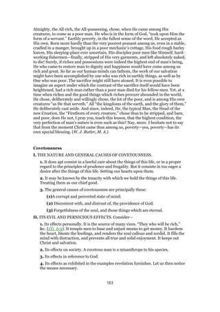 Almighty, the All-rich, the All-possessing, chose, when He came among His
creatures, to come as a poor man. He who is in the form of God, “took upon Him the
form of a servant.” Earthly poverty, in the fullest sense of the word, He accepted as
His own. Born more hardly than the very poorest peasant among us, even in a stable,
cradled in a manger, brought up in a poor mechanic’s cottage, His food rough barley
loaves, His sleeping-place ever uncertain, His disciples poor men like Himself, hard-
working fishermen—finally, stripped of His very garments, and left absolutely naked,
to die! Surely, if riches and possessions were indeed the highest end of man’s being,
He who came to restore man to dignity and happiness would have come among us
rich and great. So far as our human minds can fathom, the work of our salvation
might have been accomplished by one who was rich in earthly things, as well as by
One who was poor. The sacrifice might still have atoned. It is even possible to
imagine an aspect under which the contrast of the sacrifice itself would have been
heightened, had a rich man rather than a poor man died for his fellow-men. Yet, at a
time when riches and the good things which riches procure abounded in the world,
He chose, deliberately and willingly chose, the lot of the poor, and is among His own
creatures “as He that serveth.” All “the kingdoms of the earth, and the glory of them,”
He deliberately cast aside. And since, indeed, He, the typical Man, the Head of the
new Creation, the “Firstborn of every creature,” chose thus to be stripped, and bare,
and poor, does He not, I pray you, teach this lesson, that the highest condition, the
very perfection of man’s nature is even such as this? Nay, more. I hesitate not to say
that from the moment Christ came thus among us, poverty—yea, poverty—has its
own special blessing. (W. J. Butler, M. A.)
Covetousness
I. THE NATURE AND GENERAL CAUSES OF COVETOUSNESS.
1. It does apt consist in a lawful care about the things of this life, or in a proper
regard to the principles of prudence and frugality. But it consists in too eager a
desire after the things of this life. Setting our hearts upon them.
2. It may be known by the tenacity with which we hold the things of this life.
Treating them as our chief good.
3. The general causes of covetousness are principally these:
(1)A corrupt and perverted state of mind.
(2) Discontent with, and distrust of, the providence of God.
(3) Forgetfulness of the soul, and those things which are eternal.
II. ITS EVIL AND PERNICIOUS EFFECTS. Consider—
1. Its effects personally. It is the source of many vices. “They who will be rich,”
&c. (1Ti_6:9). It tempts men to base and unjust means to get money. It hardens
the heart, blunts the feedings, and renders the soul callous and sordid. It fills the
mind with distraction, and prevents all true and solid enjoyment. It keeps out
Christ and salvation.
2. Its effects on society. A covetous man is a misanthrope to his species.
3. Its effects in reference to God.
4. Its effects as exhibited in the examples revelation furnishes. Let us then notice
the means necessary.
163
 