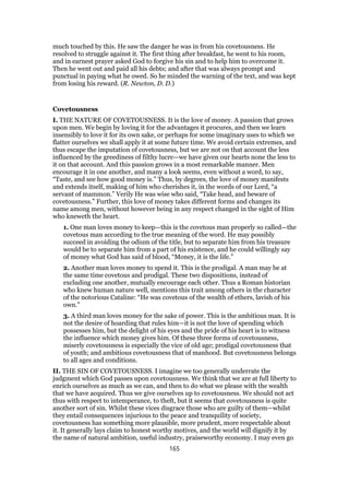 much touched by this. He saw the danger he was in from his covetousness. He
resolved to struggle against it. The first thing after breakfast, he went to his room,
and in earnest prayer asked God to forgive his sin and to help him to overcome it.
Then he went out and paid all his debts; and after that was always prompt and
punctual in paying what he owed. So he minded the warning of the text, and was kept
from losing his reward. (R. Newton, D. D.)
Covetousness
I. THE NATURE OF COVETOUSNESS. It is the love of money. A passion that grows
upon men. We begin by loving it for the advantages it procures, and then we learn
insensibly to love it for its own sake, or perhaps for some imaginary uses to which we
flatter ourselves we shall apply it at some future time. We avoid certain extremes, and
thus escape the imputation of covetousness, but we are not on that account the less
influenced by the greediness of filthy lucre—we have given our hearts none the less to
it on that account. And this passion grows in a most remarkable manner. Men
encourage it in one another, and many a look seems, even without a word, to say,
“Taste, and see how good money is.” Thus, by degrees, the love of money manifests
and extends itself, making of him who cherishes it, in the words of our Lord, “a
servant of mammon.” Verily He was wise who said, “Take head, and beware of
covetousness.” Further, this love of money takes different forms and changes its
name among men, without however being in any respect changed in the sight of Him
who kneweth the heart.
1. One man loves money to keep—this is the covetous man properly so called—the
covetous man according to the true meaning of the word. He may possibly
succeed in avoiding the odium of the title, but to separate him from his treasure
would be to separate him from a part of his existence, and he could willingly say
of money what God has said of blood, “Money, it is the life.”
2. Another man loves money to spend it. This is the prodigal. A man may be at
the same time covetous and prodigal. These two dispositions, instead of
excluding one another, mutually encourage each other. Thus a Roman historian
who knew human nature well, mentions this trait among others in the character
of the notorious Cataline: “He was covetous of the wealth of ethers, lavish of his
own.”
3. A third man loves money for the sake of power. This is the ambitious man. It is
not the desire of hoarding that rules him—it is not the love of spending which
possesses him, but the delight of his eyes and the pride of his heart is to witness
the influence which money gives him. Of these three forms of covetousness,
miserly covetousness is especially the vice of old age; prodigal covetousness that
of youth; and ambitious covetousness that of manhood. But covetousness belongs
to all ages and conditions.
II. THE SIN OF COVETOUSNESS. I imagine we too generally underrate the
judgment which God passes upon covetousness. We think that we are at full liberty to
enrich ourselves as much as we can, and then to do what we please with the wealth
that we have acquired. Thus we give ourselves up to covetousness. We should not act
thus with respect to intemperance, to theft, but it seems that covetousness is quite
another sort of sin. Whilst these vices disgrace those who are guilty of them—whilst
they entail consequences injurious to the peace and tranquility of society,
covetousness has something more plausible, more prudent, more respectable about
it. It generally lays claim to honest worthy motives, and the world will dignify it by
the name of natural ambition, useful industry, praiseworthy economy. I may even go
165
 