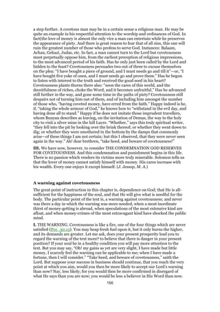 a step further. A covetous man may be in a certain sense a religious man. He may be
quite an example in his respectful attention to the worship and ordinances of God. In
fact(the love of money is almost the only vice a man can entertain while he preserves
the appearance of piety. And there is great reason to fear that of all sins, this one will
ruin the greatest number of those who profess to serve God. Instances: Balaam,
Achan, Gehazi, Judas, etc. In fact, a man cannot turn to the Lord but covetousness
must perpetually oppose him, from the earliest preception of religious impressions,
to the most advanced period of his faith. Has he only just been called by the Lord and
bidden to the feast? Covetousness persuades two out of three to excuse themselves
on the plea: “I have bought a piece of ground, and I must needs go and till it”—or, “I
have bought five yoke of oxen, and I must needs go and prove them.” Has he begun
to listen with interest to the truth and received the good seed in his heart?
Covetousness plants thorns there also: “soon the cares of this world, and the
deceitfulness of riches, choke the Word, and it becomes unfruitful.” Has he advanced
still further in the way, and gone some time in the paths of piety? Covetousness still
despairs not of turning him out of them, and of including him amongst the number
of those who, “having coveted money, have erred from the faith.” Happy indeed is he,
if, “taking the whole armour of God,” he knows how to “withstand in the evil day, and
having done all to stand.” Happy if he does not imitate those imprudent travellers,
whom Bunyan describes as leaving, on the invitation of Demas, the way to the holy
city to visit a silver mine in the hill Lucre. “Whether,” says this truly spiritual writer,
“they fell into the pit by looking over the brink thereof; or whether they went down to
dig; or whether they were smothered in the bottom by the damps that commonly
arise—of these things I am not certain; but this I observed, that they were never seen
again in the way.” Ah! dear brethren, “take heed, and beware of covetousness!”
III. We have now, however, to consider THE CONDEMNATION GOD RESERVES
FOR COVETOUSNESS. And this condemnation and punishment begins in this life.
There is no passion which renders its victims more truly miserable. Solomon tells us
that the lover of money cannot satisfy himself with money. His cares increase with
his wealth. Every one enjoys it except himself. (J. Jessop, M. A.)
A warning against covetousness
The great point of instruction in this chapter is, dependence on God; that He is all-
sufficient for the happiness of the soul, and that He will give what is needful for the
body. The particular point of the text is, a warning against covetousness; and never
was there a day in which the warning was more needed, when a most inordinate
thirst of money-getting is abroad, when speculations of the most extensive kind are
afloat, and when money-crimes of the most extravagant kind have shocked the public
mind.
I. THE WARNING. Covetousness is like a fire, one of the four things which are never
satisfied (Pro_30:15). You may heap fresh fuel upon it, but it only burns the higher,
and its demands are greater. Let me ask, does your present prosperity lead you to
regard the warning of the text more? to believe that there is danger in your present
position? If your soul be in a healthy condition you will pay more attention to the
text. But you may say, “Oh! my gains as yet are very slight, I have made but little
money, I scarcely feel the warning can be applicable to me; when I have made a
fortune, then I will consider.” “Take heed, and beware of covetousness,” saith the
Lord. But suppose your success in business should continue, that you reach the very
point at which you aim, would you then be more likely to accept our Lord’s warning
than now? Nay, less likely; for you would then be more confirmed in disregard of
what He says than you are now; you would be less a believer in His Word than now.
166
 