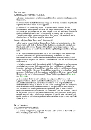 Take heed now.
II. THE REASON FOR THIS WARNING.
1. Because money cannot save the soul, and therefore cannot secure happiness in
the next life.
2. Because riches make to themselves wings and fly away, and a man may thus be
deprived of what he builds on for happiness.
3. Because of the uncertainty of life. The parable which succeeds the text
illustrates this. Although this rich man had ample provision for the body so long
as it lasted, yet his goods could not ward off death; still less could they provide for
the happiness of the soul when God required it in another state of existence.
These considerations are enough to show us that “a man’s life consisteth not in
the abundance of the things which he possesseth.”
You may ask, then, What does a man’s life consist in?
1. In a heart at peace with God through Jesus Christ our Lord; in pardon of sin;
in acceptance with God; in the knowledge that this poor dying life is not all, but
that there is a life beyond the grave, blessed and everlasting, purchased by the
blood of Christ, and to which believers shall be kept by the power of God through
faith.
2. In a well-founded hope of eternal life; in the knowledge of what Jesus Christ
has done for sinners; in a spiritual understanding of the value of Christ’s
obedience unto death, His resurrection and ascension; in the assurance that all
the promises of Scripture are “Yea and Amen in Christ,” and will be fulfilled to all
who trust Him.
3. In being contented with the station in which God has placed us, and the means
which God has given us, feeling assured that if we could have served God better
in another station there He would have placed us, and if we could have used more
means rightly and for His glory, He would have given them to us; in a heart which
recognizes God’s hand in all dispensations, and which is able to say “Amen “ to all
He does in the way of submission, and “Alleuia” in the way of praise (Php_4:11,
and Rev_19:4).
4. In an earnest desire to serve God and our neighbour. There is no real
happiness without a desire and endeavour to do good and to obey God’s Word;
and, as I have already said, our usefulness will ever be in proportion to our
conformity to the image of the Son of God. This is true happiness: not exemption
from trial and discipline, but the assurance of the sympathy of Christ under it,
and the belief that “all things shall work together for good to them that love
God”—the confidence that my Father, the Father who loves me, rules all. This will
be the greatest safeguard against the love of money, and the crimes which spring
out of it; this will keep a man humble, moderate, prayerful, holy, and happy, and
enable him better to resist temptation in whatever shape it may present itself. (W.
Reeve, M. A.)
On covetousness
I. CAUSES OF COVETOUSNESS.
1. A corrupt and perverted judgment. We form a false opinion of the world, and
think more highly of it than it merits.
167
 