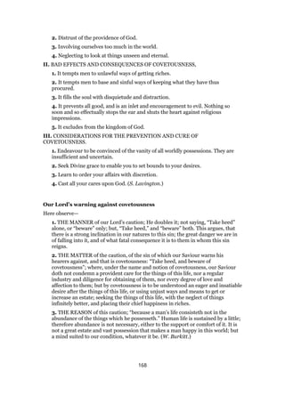 2. Distrust of the providence of God.
3. Involving ourselves too much in the world.
4. Neglecting to look at things unseen and eternal.
II. BAD EFFECTS AND CONSEQUENCES OF COVETOUSNESS,
1. It tempts men to unlawful ways of getting riches.
2. It tempts men to base and sinful ways of keeping what they have thus
procured.
3. It fills the soul with disquietude and distraction.
4. It prevents all good, and is an inlet and encouragement to evil. Nothing so
soon and so effectually stops the ear and shuts the heart against religious
impressions.
5. It excludes from the kingdom of God.
III. CONSIDERATIONS FOR THE PREVENTION AND CURE OF
COVETOUSNESS.
1. Endeavour to be convinced of the vanity of all worldly possessions. They are
insufficient and uncertain.
2. Seek Divine grace to enable you to set bounds to your desires.
3. Learn to order your affairs with discretion.
4. Cast all your cares upon God. (S. Lavington.)
Our Lord’s warning against covetousness
Here observe—
1. THE MANNER of our Lord’s caution; He doubles it; not saying, “Take heed”
alone, or “beware” only; but, “Take heed,” and “beware” both. This argues, that
there is a strong inclination in our natures to this sin; the great danger we are in
of falling into it, and of what fatal consequence it is to them in whom this sin
reigns.
2. THE MATTER of the caution, of the sin of which our Saviour warns his
hearers against, and that is covetousness: “Take heed, and beware of
covetousness”; where, under the name and notion of covetousness, our Saviour
doth not condemn a provident care for the things of this life, nor a regular
industry and diligence for obtaining of them, nor every degree of love and
affection to them; but by covetousness is to be understood an eager and insatiable
desire after the things of this life, or using unjust ways and means to get or
increase an estate; seeking the things of this life, with the neglect of things
infinitely better, and placing their chief happiness in riches.
3. THE REASON of this caution; “because a man’s life consisteth not in the
abundance of the things which he possesseth.” Human life is sustained by a little;
therefore abundance is not necessary, either to the support or comfort of it. It is
not a great estate and vast possession that makes a man happy in this world; but
a mind suited to our condition, whatever it be. (W. Burkitt.)
168
 