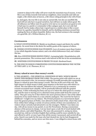 content to sleep in the valley will never reach the mountain-top of success. A true
life is one of duty towards God and our neighbour, done earnestly and with our
might; a life which aims at heaven, a life whose ruling principle is the will of God.
2. And again, the true life is not only an earnest life, but also an unselfish life.
God will not only have us good ourselves, but will have us make others good. We
all influence our fellow-men for good or evil, lust as we ourselves are good or evil.
A bad man in a parish or community is like a plague-spot, he is not only bad
himself, but he makes others bad. A good man in a similar place is like a sweet
flower in a garden, beautiful in himself, and by shedding sweetness around him
making the lives of others beautiful. Believe me, the best sermon is the example
of a good life. (H. J.Wilmot Buxton, M. A.)
Covetousness
I. WHAT COVETOUSNESS IS. Mainly an inordinate respect and desire for earthly
property. Its worst form is the desire for earthly goods at the expense of others.
II. WHERE COVETOUSNESS HAS ITS ROOTS. Love of creature more than Creator.
A vice which degrades human nature; and a sin which dishonours God, and violates
His law.
III. How COVETOUSNESS SHOWS ITSELF. A grasping habit. Dissatisfaction with
present possessions. The covetous man’s sole interest in life lies in his accumulations.
IV. WHITHER COVETOUSNESS IS PRONE TO LEAD. Hardened heart.
V. THE END TO WHICH UNREPENTED COVETOUSNESS BRINGS THE VICTIM
AT THE LAST. (J. R. Thomson, M. A.)
Money valued at more than money’s worth
I. THE AILMENT;—THE SPIRITUAL CONDITION OF MEN, WHICH DRAWS
DOWN THIS REPROOF FROM THE LORD. The precise point with which we are at
present concerned is this: An erroneous estimate of wealth pervades this community.
Money is valued at more than money’s worth. This lies at the root of the evil. The
high esteem in which money is held, gives impetus to the hard race with which it is
chased. The aim follows the estimate. Whatever is in a community by common
consent accounted most valuable, will be practically followed with the greatest
eagerness. A false reckoning has been cast up as to where the chief good of a country
lies, and the mass is moving on in a direction many points aside from the course of
safety. They give away for it that which is far more precious than it. One of the oldest
memories of my mind relates to a case entirely analogous. The event lies far back in
childhood—I might even say infancy. The French prisoners in a Government depot
(now the general prison at Perth), were allowed to hold a kind of fair, where they sold
from within their railings a variety of curious articles of their own manufacture, to
visitors whom curiosity had attracted to see the strangers. Thither I was taken one
day, with all my money in my pocket, to see the Frenchmen. During a momentary
absence of the person in charge, I set my heart upon a rude bit of wood daubed with
gaudy colours, and called Napoleon. The man who possessed it, seeing me alone,
accosted me, told me in broken English that nothing could be more suitable for me,
and offered to sell it: at once I gave him all the money I possessed, and carried off my
prize. Search was made for the man who had cheated me, but he had disappeared
behind his comrades, and we never saw him more. I was obliged to return home with
170
 