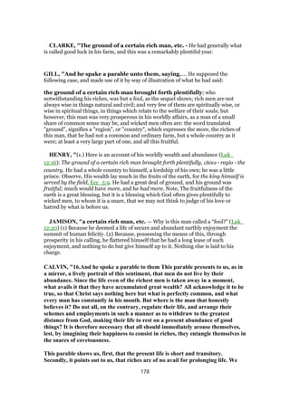 CLARKE, "The ground of a certain rich man, etc. - He had generally what
is called good luck in his farm, and this was a remarkably plentiful year.
GILL, "And he spake a parable unto them, saying,.... He supposed the
following case, and made use of it by way of illustration of what he had said:
the ground of a certain rich man brought forth plentifully; who
notwithstanding his riches, was but a fool, as the sequel shows; rich men are not
always wise in things natural and civil; and very few of them are spiritually wise, or
wise in spiritual things, in things which relate to the welfare of their souls; but
however, this man was very prosperous in his worldly affairs, as a man of a small
share of common sense may be, and wicked men often are: the word translated
"ground", signifies a "region", or "country", which expresses the more, the riches of
this man, that he had not a common and ordinary farm, but a whole country as it
were; at least a very large part of one, and all this fruitful.
HENRY, "(1.) Here is an account of his worldly wealth and abundance (Luk_
12:16): The ground of a certain rich man brought forth plentifully, chōra - regio - the
country. He had a whole country to himself, a lordship of his own; he was a little
prince. Observe, His wealth lay much in the fruits of the earth, for the king himself is
served by the field, Ecc_5:9. He had a great deal of ground, and his ground was
fruitful; much would have more, and he had more. Note, The fruitfulness of the
earth is a great blessing, but it is a blessing which God often gives plentifully to
wicked men, to whom it is a snare, that we may not think to judge of his love or
hatred by what is before us.
JAMISON, "a certain rich man, etc. — Why is this man called a “fool?” (Luk_
12:20) (1) Because he deemed a life of secure and abundant earthly enjoyment the
summit of human felicity. (2) Because, possessing the means of this, through
prosperity in his calling, he flattered himself that he had a long lease of such
enjoyment, and nothing to do but give himself up to it. Nothing else is laid to his
charge.
CALVIN, "16.And he spoke a parable to them This parable presents to us, as in
a mirror, a lively portrait of this sentiment, that men do not live by their
abundance. Since the life even of the richest men is taken away in a moment,
what avails it that they have accumulated great wealth? All acknowledge it to be
true, so that Christ says nothing here but what is perfectly common, and what
every man has constantly in his mouth. But where is the man that honestly
believes it? Do not all, on the contrary, regulate their life, and arrange their
schemes and employments in such a manner as to withdraw to the greatest
distance from God, making their life to rest on a present abundance of good
things? It is therefore necessary that all should immediately arouse themselves,
lest, by imagining their happiness to consist in riches, they entangle themselves in
the snares of covetousness.
This parable shows us, first, that the present life is short and transitory.
Secondly, it points out to us, that riches are of no avail for prolonging life. We
178
 
