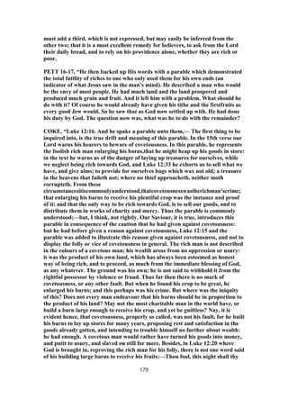 must add a third, which is not expressed, but may easily be inferred from the
other two; that it is a most excellent remedy for believers, to ask from the Lord
their daily bread, and to rely on his providence alone, whether they are rich or
poor.
PETT 16-17, “He then backed up His words with a parable which demonstrated
the total futility of riches to one who only used them for his own ends (an
indicator of what Jesus saw in the man’s mind). He described a man who would
be the envy of most people. He had much land and the land prospered and
produced much grain and fruit. And it left him with a problem. What should he
do with it? Of course he would already have given his tithe and the firstfruits as
every good Jew would. So he saw that as God now settled up with. He had done
his duty by God. The question now was, what was he to do with the remainder?
COKE, “Luke 12:16. And he spake a parable unto them,— The first thing to be
inquired into, is the true drift and meaning of this parable. In the 15th verse our
Lord warns his hearers to beware of covetousness. In this parable, he represents
the foolish rich man enlarging his barns,that he might heap up his goods in store:
in the text he warns us of the danger of laying up treasures for ourselves, while
we neglect being rich towards God, and Luke 12:33 he exhorts us to sell what we
have, and give alms; to provide for ourselves bags which wax not old; a treasure
in the heavens that faileth not; where no thief approacheth, neither moth
corrupteth. From these
circumstancesitiscommonlyunderstood,thatcovetousnesswastherichman'scrime;
that enlarging his barns to receive his plentiful crop was the instance and proof
of it: and that the only way to be rich towards God, is to sell our goods, and to
distribute them in works of charity and mercy. Thus the parable is commonly
understood;—but, I think, not rightly. Our Saviour, it is true, introduces this
parable in consequence of the caution that he had given against covetousness:
but he had before given a reason against covetousness, Luke 12:15 and the
parable was added to illustrate this reason given against covetousness, and not to
display the folly or vice of covetousness in general. The rich man is not described
in the colours of a covetous man; his wealth arose from no oppression or usury:
it was the product of his own land, which has always been esteemed as honest
way of being rich, and to proceed, as much from the immediate blessing of God,
as any whatever. The ground was his own; he is not said to withhold it from the
rightful possessor by violence or fraud. Thus far then there is no mark of
covetousness, or any other fault. But when he found his crop to be great, he
enlarged his barns; and this perhaps was his crime. But where was the iniquity
of this? Does not every man endeavour that his barns should be in proportion to
the product of his land? May not the most charitable man in the world have, or
build a barn large enough to receive his crop, and yet be guiltless? Nay, it is
evident hence, that covetousness, properly so called, was not his fault, for he built
his barns to lay up stores for many years, proposing rest and satisfaction in the
goods already gotten, and intending to trouble himself no further about wealth:
he had enough. A covetous man would rather have turned his goods into money,
and putit to usury, and slaved on still for more. Besides, in Luke 12:20 where
God is brought in, reproving the rich man for his folly, there is not one word said
of his building large barns to receive his fruits:—Thou fool, this night shall thy
179
 