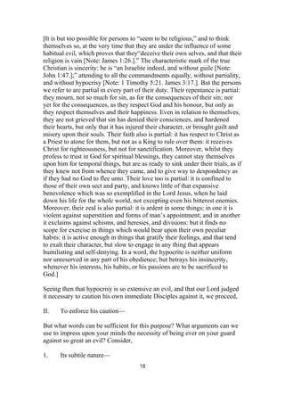 [It is but too possible for persons to “seem to be religious,” and to think
themselves so, at the very time that they are under the influence of some
habitual evil, which proves that they“deceive their own selves, and that their
religion is vain [Note: James 1:26.].” The characteristic mark of the true
Christian is sincerity: he is “an Israelite indeed, and without guile [Note:
John 1:47.];” attending to all the commandments equally, without partiality,
and without hypocrisy [Note: 1 Timothy 5:21. James 3:17.]. But the persons
we refer to are partial in every part of their duty. Their repentance is partial:
they mourn, not so much for sin, as for the consequences of their sin; nor
yet for the consequences, as they respect God and his honour, but only as
they respect themselves and their happiness. Even in relation to themselves,
they are not grieved that sin has denied their consciences, and hardened
their hearts, but only that it has injured their character, or brought guilt and
misery upon their souls. Their faith also is partial: it has respect to Christ as
a Priest to atone for them, but not as a King to rule over them: it receives
Christ for righteousness, but not for sanctification. Moreover, whilst they
profess to trust in God for spiritual blessings, they cannot stay themselves
upon him for temporal things, but are as ready to sink under their trials, as if
they knew not from whence they came, and to give way to despondency as
if they had no God to flee unto. Their love too is partial: it is confined to
those of their own sect and party, and knows little of that expansive
benevolence which was so exemplified in the Lord Jesus, when he laid
down his life for the whole world, not excepting even his bitterest enemies.
Moreover, their zeal is also partial: it is ardent in some things; in one it is
violent against superstition and forms of man’s appointment; and in another
it exclaims against schisms, and heresies, and divisions: but it finds no
scope for exercise in things which would bear upon their own peculiar
habits: it is active enough in things that gratify their feelings, and that tend
to exalt their character, but slow to engage in any thing that appears
humiliating and self-denying. In a word, the hypocrite is neither uniform
nor unreserved in any part of his obedience; but betrays his insincerity,
whenever his interests, his habits, or his passions are to be sacrificed to
God.]
Seeing then that hypocrisy is so extensive an evil, and that our Lord judged
it necessary to caution his own immediate Disciples against it, we proceed,
II. To enforce his caution—
But what words can be sufficient for this purpose? What arguments can we
use to impress upon your minds the necessity of being ever on your guard
against so great an evil? Consider,
1. Its subtile nature—
18
 