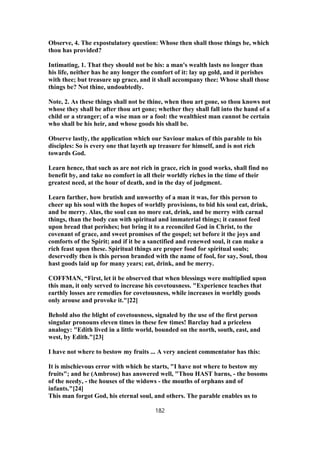 Observe, 4. The expostulatory question: Whose then shall those things be, which
thou has provided?
Intimating, 1. That they should not be his: a man's wealth lasts no longer than
his life, neither has he any longer the comfort of it: lay up gold, and it perishes
with thee; but treasure up grace, and it shall accompany thee: Whose shall those
things be? Not thine, undoubtedly.
Note, 2. As these things shall not be thine, when thou art gone, so thou knows not
whose they shall be after thou art gone; whether they shall fall into the hand of a
child or a stranger; of a wise man or a fool: the wealthiest man cannot be certain
who shall be his heir, and whose goods his shall be.
Observe lastly, the application which our Saviour makes of this parable to his
disciples: So is every one that layeth up treasure for himself, and is not rich
towards God.
Learn hence, that such as are not rich in grace, rich in good works, shall find no
benefit by, and take no comfort in all their worldly riches in the time of their
greatest need, at the hour of death, and in the day of judgment.
Learn farther, how brutish and unworthy of a man it was, for this person to
cheer up his soul with the hopes of worldly provisions, to bid his soul eat, drink,
and be merry. Alas, the soul can no more eat, drink, and be merry with carnal
things, than the body can with spiritual and immaterial things; it cannot feed
upon bread that perishes; but bring it to a reconciled God in Christ, to the
covenant of grace, and sweet promises of the gospel; set before it the joys and
comforts of the Spirit; and if it be a sanctified and renewed soul, it can make a
rich feast upon these. Spiritual things are proper food for spiritual souls;
deservedly then is this person branded with the name of fool, for say, Soul, thou
hast goods laid up for many years; eat, drink, and be merry.
COFFMAN, “First, let it be observed that when blessings were multiplied upon
this man, it only served to increase his covetousness. "Experience teaches that
earthly losses are remedies for covetousness, while increases in worldly goods
only arouse and provoke it."[22]
Behold also the blight of covetousness, signaled by the use of the first person
singular pronouns eleven times in these few times! Barclay had a priceless
analogy: "Edith lived in a little world, bounded on the north, south, east, and
west, by Edith."[23]
I have not where to bestow my fruits ... A very ancient commentator has this:
It is mischievous error with which he starts, "I have not where to bestow my
fruits"; and he (Ambrose) has answered well, "Thou HAST barns, - the bosoms
of the needy, - the houses of the widows - the mouths of orphans and of
infants."[24]
This man forgot God, his eternal soul, and others. The parable enables us to
182
 