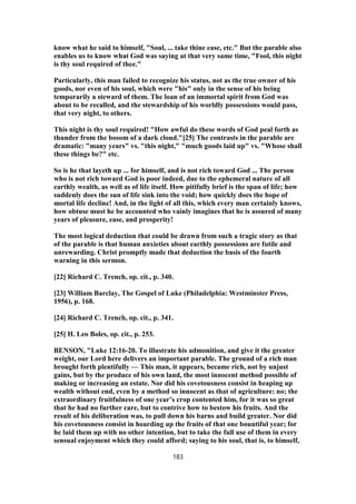 know what he said to himself, "Soul, ... take thine ease, etc." But the parable also
enables us to know what God was saying at that very same time, "Fool, this night
is thy soul required of thee."
Particularly, this man failed to recognize his status, not as the true owner of his
goods, nor even of his soul, which were "his" only in the sense of his being
temporarily a steward of them. The loan of an immortal spirit from God was
about to be recalled, and the stewardship of his worldly possessions would pass,
that very night, to others.
This night is thy soul required! "How awful do these words of God peal forth as
thunder from the bosom of a dark cloud."[25] The contrasts in the parable are
dramatic: "many years" vs. "this night," "much goods laid up" vs. "Whose shall
these things be?" etc.
So is he that layeth up ... for himself, and is not rich toward God ... The person
who is not rich toward God is poor indeed, due to the ephemeral nature of all
earthly wealth, as well as of life itself. How pitifully brief is the span of life; how
suddenly does the sun of life sink into the void; how quickly does the hope of
mortal life decline! And, in the light of all this, which every man certainly knows,
how obtuse must he be accounted who vainly imagines that he is assured of many
years of pleasure, ease, and prosperity!
The most logical deduction that could be drawn from such a tragic story as that
of the parable is that human anxieties about earthly possessions are futile and
unrewarding. Christ promptly made that deduction the basis of the fourth
warning in this sermon.
[22] Richard C. Trench, op. cit., p. 340.
[23] William Barclay, The Gospel of Luke (Philadelphia: Westminster Press,
1956), p. 168.
[24] Richard C. Trench, op. cit., p. 341.
[25] H. Leo Boles, op. cit., p. 253.
BENSON, "Luke 12:16-20. To illustrate his admonition, and give it the greater
weight, our Lord here delivers an important parable. The ground of a rich man
brought forth plentifully — This man, it appears, became rich, not by unjust
gains, but by the produce of his own land, the most innocent method possible of
making or increasing an estate. Nor did his covetousness consist in heaping up
wealth without end, even by a method so innocent as that of agriculture: no; the
extraordinary fruitfulness of one year’s crop contented him, for it was so great
that he had no further care, but to contrive how to bestow his fruits. And the
result of his deliberation was, to pull down his barns and build greater. Nor did
his covetousness consist in hoarding up the fruits of that one bountiful year; for
he laid them up with no other intention, but to take the full use of them in every
sensual enjoyment which they could afford; saying to his soul, that is, to himself,
183
 