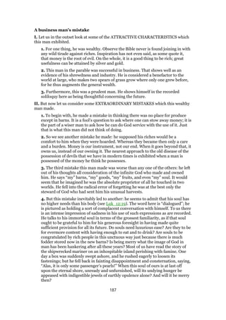 A business man’s mistake
I. Let us in the outset look at some of the ATTRACTIVE CHARACTERISTICS which
this man exhibited.
1. For one thing, he was wealthy. Observe the Bible never is found joining in with
any wild tirade against riches. Inspiration has not even said, as some quote it,
that money is the root of evil. On the whole, it is a good thing to be rich; great
usefulness can be attained by silver and gold.
2. This man in the parable was successful in business. That shows well as an
evidence of his shrewdness and industry. He is considered a benefactor to the
world at large, who makes two spears of grass grow where only one grew before,
for he thus augments the general wealth.
3. Furthermore, this was a prudent man. He shows himself in the recorded
soliloquy here as being thoughtful concerning the future.
II. But now let us consider some EXTRAORDINARY MISTAKES which this wealthy
man made.
1. To begin with, he made a mistake in thinking there was no place for produce
except in barns. It is a fool’s question to ask where one can stow away money; it is
the part of a wiser man to ask how he can do God service with the use of it. Just
that is what this man did not think of doing.
2. So we see another mistake he made: he supposed his riches would be a
comfort to him when they were hoarded. Whereas they became then only a care
and a burden. Money is our instrument, not our end. When it goes beyond that, it
owns us, instead of our owning it. The nearest approach to the old disease of the
possession of devils that we have in modern times is exhibited when a man is
possessed of the money he think he possesses.
3. The third mistake this man made was worse than any one of the others: he left
out of his thoughts all consideration of the infinite God who made and owned
him. He says “my” barns, “my” goods, “my” fruits, and even “my” soul. It would
seem that he imagined he was the absolute proprietor of all he touched in two
worlds. He fell into the radical error of forgetting he was at the best only the
steward of God who had sent him his unusual harvests.
4. But this mistake inevitably led to another: he seems to admit that his soul has
no higher needs than his body (see Luk_12:19). The word here is “dialogued”; he
is pictured as holding a sort of complacent conversation with himself. To us there
is an intense impression of sadness in his use of such expressions as are recorded.
He talks to his immortal soul in terms of the grossest familiarity, as if that soul
ought to be grateful to him for his generous foresight in having made quite
sufficient provision for all its future. Do souls need luxurious ease? Are they to be
for evermore content with having enough to eat and to drink? Are souls to be
congratulated by rich people in this unctuous way just because there is much
fodder stored now in the new barns? Is being merry what the image of God in
man has been hankering after all these years? Most of us have read the story of
the shipwrecked mariner on an inhospitable island perishing with famine. One
day a box was suddenly swept ashore, and he rushed eagerly to loosen its
fastenings; but he fell back in fainting disappointment and consternation, saying,
“Alas, it is only some passenger’s pearls!” When this soul of ours is at last off
upon the eternal shore, unready and unfurnished, will its undying hunger be
appeased with indigestible jewels of earthly opulence alone? And will it be merry
then?
187
 