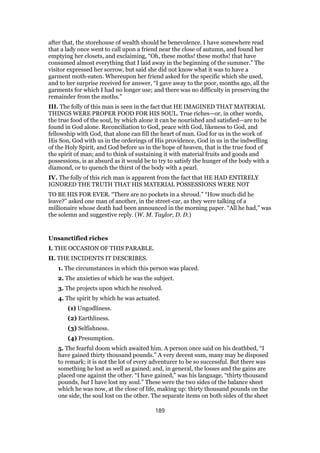 after that, the storehouse of wealth should be benevolence. I have somewhere read
that a lady once went to call upon a friend near the close of autumn, and found her
emptying her closets, and exclaiming, “Oh, these moths! these moths! that have
consumed almost everything that I laid away in the beginning of the summer.” The
visitor expressed her sorrow, but said she did not know what it was to have a
garment moth-eaten. Whereupon her friend asked for the specific which she used,
and to her surprise received for answer, “I gave away to the poor, months ago, all the
garments for which I had no longer use; and there was no difficulty in preserving the
remainder from the moths.”
III. The folly of this man is seen in the fact that HE IMAGINED THAT MATERIAL
THINGS WERE PROPER FOOD FOR HIS SOUL. True riches—or, in other words,
the true food of the soul, by which alone it can be nourished and satisfied—are to be
found in God alone. Reconciliation to God, peace with God, likeness to God, and
fellowship with God, that alone can fill the heart of man. God for us in the work of
His Son, God with us in the orderings of His providence, God in us in the indwelling
of the Holy Spirit, and God before us in the hope of heaven, that is the true food of
the spirit of man; and to think of sustaining it with material fruits and goods and
possessions, is as absurd as it would be to try to satisfy the hunger of the body with a
diamond, or to quench the thirst of the body with a pearl.
IV. The folly of this rich man is apparent from the fact that HE HAD ENTIRELY
IGNORED THE TRUTH THAT HIS MATERIAL POSSESSIONS WERE NOT
TO BE HIS FOR EVER. “There are no pockets in a shroud.” “How much did he
leave?” asked one man of another, in the street-car, as they were talking of a
millionaire whose death had been announced in the morning paper. “All he had,” was
the solemn and suggestive reply. (W. M. Taylor, D. D.)
Unsanctified riches
I. THE OCCASION OF THIS PARABLE.
II. THE INCIDENTS IT DESCRIBES.
1. The circumstances in which this person was placed.
2. The anxieties of which he was the subject.
3. The projects upon which he resolved.
4. The spirit by which he was actuated.
(1) Ungodliness.
(2) Earthliness.
(3) Selfishness.
(4) Presumption.
5. The fearful doom which awaited him. A person once said on his deathbed, “I
have gained thirty thousand pounds.” A very decent sum, many may be disposed
to remark; it is not the lot of every adventurer to be so successful. But there was
something he lost as well as gained; and, in general, the losses and the gains are
placed one against the other. “I have gained,” was his language, “thirty thousand
pounds, but I have lost my soul.” These were the two sides of the balance sheet
which he was now, at the close of life, making up: thirty thousand pounds on the
one side, the soul lost on the other. The separate items on both sides of the sheet
189
 