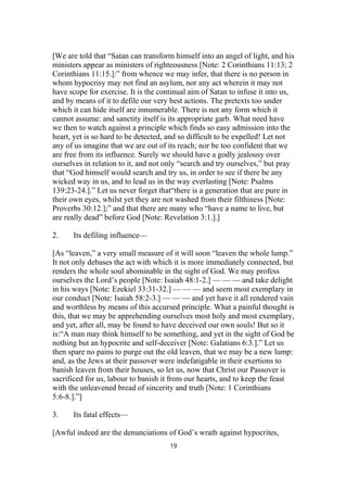[We are told that “Satan can transform himself into an angel of light, and his
ministers appear as ministers of righteousness [Note: 2 Corinthians 11:13; 2
Corinthians 11:15.]:” from whence we may infer, that there is no person in
whom hypocrisy may not find an asylum, nor any act wherein it may not
have scope for exercise. It is the continual aim of Satan to infuse it into us,
and by means of it to defile our very best actions. The pretexts too under
which it can hide itself are innumerable. There is not any form which it
cannot assume: and sanctity itself is its appropriate garb. What need have
we then to watch against a principle which finds so easy admission into the
heart, yet is so hard to be detected, and so difficult to be expelled! Let not
any of us imagine that we are out of its reach; nor be too confident that we
are free from its influence. Surely we should have a godly jealousy over
ourselves in relation to it, and not only “search and try ourselves,” but pray
that “God himself would search and try us, in order to see if there be any
wicked way in us, and to lead us in the way everlasting [Note: Psalms
139:23-24.].” Let us never forget that“there is a generation that are pure in
their own eyes, whilst yet they are not washed from their filthiness [Note:
Proverbs 30:12.];” and that there are many who “have a name to live, but
are really dead” before God [Note: Revelation 3:1.].]
2. Its defiling influence—
[As “leaven,” a very small measure of it will soon “leaven the whole lump.”
It not only debases the act with which it is more immediately connected, but
renders the whole soul abominable in the sight of God. We may profess
ourselves the Lord’s people [Note: Isaiah 48:1-2.] — — — and take delight
in his ways [Note: Ezekiel 33:31-32.] — — — and seem most exemplary in
our conduct [Note: Isaiah 58:2-3.] — — — and yet have it all rendered vain
and worthless by means of this accursed principle. What a painful thought is
this, that we may be apprehending ourselves most holy and most exemplary,
and yet, after all, may be found to have deceived our own souls! But so it
is:“A man may think himself to be something, and yet in the sight of God be
nothing but an hypocrite and self-deceiver [Note: Galatians 6:3.].” Let us
then spare no pains to purge out the old leaven, that we may be a new lump:
and, as the Jews at their passover were indefatigable in their exertions to
banish leaven from their houses, so let us, now that Christ our Passover is
sacrificed for us, labour to banish it from our hearts, and to keep the feast
with the unleavened bread of sincerity and truth [Note: 1 Corinthians
5:6-8.].”]
3. Its fatal effects—
[Awful indeed are the denunciations of God’s wrath against hypocrites,
19
 
