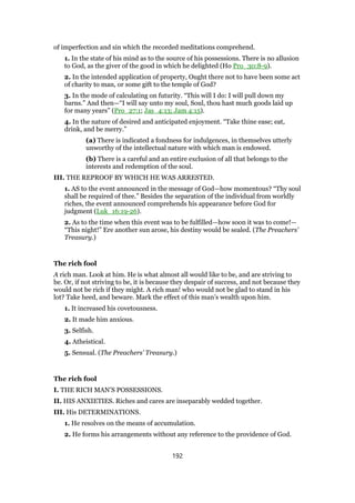 of imperfection and sin which the recorded meditations comprehend.
1. In the state of his mind as to the source of his possessions. There is no allusion
to God, as the giver of the good in which he delighted (Ho Pro_30:8-9).
2. In the intended application of property, Ought there not to have been some act
of charity to man, or some gift to the temple of God?
3. In the mode of calculating on futurity. “This will I do: I will pull down my
barns.” And then—“I will say unto my soul, Soul, thou hast much goods laid up
for many years” (Pro_27:1; Jas_4:13; Jam 4:15).
4. In the nature of desired and anticipated enjoyment. “Take thine ease; eat,
drink, and be merry.”
(a) There is indicated a fondness for indulgences, in themselves utterly
unworthy of the intellectual nature with which man is endowed.
(b) There is a careful and an entire exclusion of all that belongs to the
interests and redemption of the soul.
III. THE REPROOF BY WHICH HE WAS ARRESTED.
1. AS to the event announced in the message of God—how momentous? “Thy soul
shall be required of thee.” Besides the separation of the individual from worldly
riches, the event announced comprehends his appearance before God for
judgment (Luk_16:19-26).
2. As to the time when this event was to be fulfilled—how soon it was to come!—
“This night!” Ere another sun arose, his destiny would be sealed. (The Preachers’
Treasury.)
The rich fool
A rich man. Look at him. He is what almost all would like to be, and are striving to
be. Or, if not striving to be, it is because they despair of success, and not because they
would not be rich if they might. A rich man! who would not be glad to stand in his
lot? Take heed, and beware. Mark the effect of this man’s wealth upon him.
1. It increased his covetousness.
2. It made him anxious.
3. Selfish.
4. Atheistical.
5. Sensual. (The Preachers’ Treasury.)
The rich fool
I. THE RICH MAN’S POSSESSIONS.
II. HIS ANXIETIES. Riches and cares are inseparably wedded together.
III. His DETERMINATIONS.
1. He resolves on the means of accumulation.
2. He forms his arrangements without any reference to the providence of God.
192
 