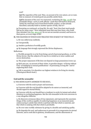 soul?
(2) The capacities of the soul. They, on account of its very nature, are so wast,
that no measure of created good can possibly satisfy them.
(3)The duration of the soul. It is immortal, everlasting (Ec Mat_10:28). Can
perishable things—such as earth affords—earth that will itself be destroyed,
satisfy the immortal soul of man?Such foolish conduct, as that already
described, naturally leads to another species of folly, that of—
3. Presuming on continued, on long life. He said, “Soul, thou hast much goods
laid up for many years.” How infatuated must that man have been, who could
thus calculate! (see Psa_49:11-13). Do we not see mortals arrested, and borne to
their graves, at every stage of life!
II. THE MANNER IN WHICH GOD TREATED THE SUBJECT OF THIS FOLLY.
1. He was called away suddenly.
2. Unexpectedly.
3. Amidst a profusion of worldly goods.
4. By language that strongly expressed the Divine displeasure.
Reflections:
1. Worldly prosperity is so far from being a proof of personal goodness, or of the
Divine favour, that the subjects of it may be so wicked as to incur sudden and
severe destruction.
2. The proper enjoyment of life does not depend on large possessions (verse 15).
3. Rich men are, on account of their riches, in peculiar danger—of living without
God—of indulging in sensual gratifications—of presuming on long life—and of
neglecting their souls.
4. Life is uncertain. It is therefore our highest wisdom to be living for eternity.
(Theological Sketch-book.)
God and the sensualist
I. THE SENSUALIST’S ADDRESS TO HIS SOUL.
1. Converse with the soul is proper and necessary.
2. Converse with the soul should be adapted to its nature as immortal, and
should regard its eternal felicity.
3. Converse with the soul should have a tendency to excite its instant and ardent
attention to everlasting happiness. But the rich sensualist in the text converses in
a way altogether different.
1. He discovers erroneous ideas of true enjoyment, and represents the uncertain
things of this world as capable of conferring happiness on an immortal mind,
endeavouring to satisfy that which is spiritual with that which is material, and
that which is undying with that which is perishable.
2. He over rates worldly substance by giving it a durable and satisfying quality.
3. He degrades his soul, and endeavours to persuade it to compromise its eternal
interests, and to seek that in gluttony, drunkenness, and the allurements of
194
 