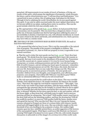 quenched. All improvements in our modes of travel, of business, of living, are
results of this spirit, which grasps the significance of prosperity, wisely forecasts
the future, and at critical junctures says, “I will tear down and build greater.” It is
a grand trait in man or nation, this of making large, bold plans for the future.
Through it God is subduing the world. Nevertheless, be on your guard against
this spirit. It can only be safely exercised under the most vigilant observation, lest
we become selfish in our plans, making them centre in ourselves. This was the
grand mistake which the rich man actually made, viz.:
4. The appropriation of his goods (Luk_12:19). Before, he had pressed the limit
of innoceney; now he passed it. This was more than a dangerous choice; it was a
guilty one. It became manifest now that he had long been suffering his sense of
accountability to decline; it had died out; and, with atheistic hardihood, he erased
the name of God in the deeds and bonds, and substituted his own. Such a process
may have with us a similar result.
III. THE FOLLY OF THE COVETOUS MAN AS SEEN IN HIS FATE. He made at
least three fatal mistakes:
1. He assumed that what we have is ours. This is not the reasonable or the natural
view of property. The parable of the pounds is intelligible to children. The
conception it presents, viz., that we hold our property in trust, is agreeable to our
natural conviction.
2. That the soul is richer the more goods one has (Luk_12:19). “Soul, thou hast
much goods.” We shrink from the coarse suggestion that a man’s life consists in
his goods. But may it not consist in the abundance of his goods? No. Possessions
are not life; cannot give it, cannot sustain it. It is true for every human being.
Young man, or woman, seeking possessions and not life—you who have gained a
little of earth’s treasure, and are setting your heart upon it unawares—remember,
oh, remember! that possessions are not life. This house, this stock, this land are
not your life. Remember that you may make these things your life. They may
become you by an unconscious process of transfer. Are your goods you?
Consider. Subtract from your thoughts, your imagination, your affections, your
purposes, your property, what will be left? Will your very life be gone? Will it
make no substantial difference? Will you be rich toward God?
3. The rich man assumed that he could reckon on the future. This was a terrible
mistake: God waked him from it. He stands transfixed. He listens to the terrible
voice: “Thou fool, this night thy soul shall be required of thee.” “This night.” Can
it be? In the very midst of his hopes and plans, with the barns unbuilt, the fields
unreaped,the figs untasted? May he die tonight? Is it fixed? Must he die to-night?
Can it be possible that with his fortune secured his life is insecure; not merely
that, is doomed? Whether he lies down upon his bed, or sits and watches, with all
the house alight, or flees from God, will death come to-night? And to-morrow
morning will they be whispering, “He is dead”? Will another master stand here in
the dewy field and see the skimming swallow, and hear the droning bee? Will all
his wealth be another’s to-morrow? Will another build the barns, another store
and spend the harvest? Who was this fool? May it be you? Among the human
remains exhumed at Pompeii are those of a woman laden with treasure, hastily
seized and still hugged tightly in her arms. She was evidently caught on the very
threshold of her own dwelling by the avalanche of ashes. Her sudden fright
remains upon her face, indelibly printed there, an awful suggestion of the horrors
of the unexampled tragedy. What figure could more fitly illustrate our Saviour’s
warning! Well might it be placed in every square of the city, with mutely eloquent
dissuasion, to admonish us of the danger of a covetous love of this world. Look
197
 