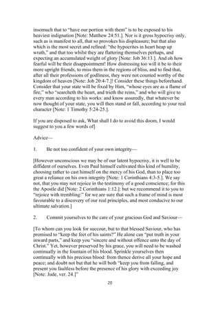 insomuch that to “have our portion with them” is to be exposed to his
heaviest indignation [Note: Matthew 24:51.]. Nor is it gross hypocrisy only,
such as is manifest to all, that so provokes his displeasure; but that also
which is the most secret and refined: “the hypocrites in heart heap up
wrath,” and that too whilst they are flattering themselves perhaps, and
expecting an accumulated weight of glory [Note: Job 36:13.]. And oh how
fearful will be their disappointment! How distressing too will it be to their
more upright friends, to miss them in the regions of bliss, and to find that,
after all their professions of godliness, they were not counted worthy of the
kingdom of heaven [Note: Job 20:4-7.]! Consider these things beforehand.
Consider that your state will be fixed by Him, “whose eyes are as a flame of
fire,” who “searcheth the heart, and trieth the reins,” and who will give to
every man according to his works: and know assuredly, that whatever be
now thought of your state, you will then stand or fall, according to your real
character [Note: 1 Timothy 5:24-25.].
If you are disposed to ask, What shall I do to avoid this doom, I would
suggest to you a few words of]
Advice—
1. Be not too confident of your own integrity—
[However unconscious we may be of our latent hypocrisy, it is well to be
diffident of ourselves. Even Paul himself cultivated this kind of humility,
choosing rather to cast himself on the mercy of his God, than to place too
great a reliance on his own integrity [Note: 1 Corinthians 4:3-5.]. We say
not, that you may not rejoice in the testimony of a good conscience; for this
the Apostle did [Note: 2 Corinthians 1:12.]: but we recommend it to you to
“rejoice with trembling:” for we are sure that such a frame of mind is most
favourable to a discovery of our real principles, and most conducive to our
ultimate salvation.]
2. Commit yourselves to the care of your gracious God and Saviour—
[To whom can you look for succour, but to that blessed Saviour, who has
promised to “keep the feet of his saints?” He alone can “put truth in your
inward parts,” and keep you “sincere and without offence unto the day of
Christ.” Yet, however preserved by his grace, you will need to be washed
continually in the fountain of his blood. Sprinkle yourselves then
continually with his precious blood: from thence derive all your hope and
peace; and doubt not but that he will both “keep you from falling, and
present you faultless before the presence of his glory with exceeding joy
[Note: Jude, ver. 24.]”
20
 