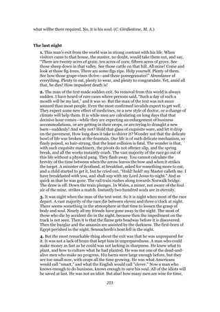 what willbe there required. No, it is his soul. (C. Girdlestone, M. A.)
The last night
1. This man’s exit from the world was in strong contrast with his life. When
visitors came to that house, the master, no doubt, would take them out, and say,
“There are twenty acres of grain; ten acres of corn; fifteen acres of grove. See
those sheep down in that valley. See those cattle on that hill. All mine! Come and
look at those fig-trees. There are some figs ripe. Help yourself. Plenty of them.
See how those grape-vines thrive—and these pomegranates!” Abundance of
everything. Plenty to eat, plenty to wear, and plenty to congratulate. Yet, amid all
that, he dies! How impudent death is!
2. The man of the text made sudden exit. So removal from this world is always
sudden. I have heard of rare cases where persons said, “Such a day of such a
month will be my last,” and it was so. But the man of the text was not more
amazed than most people. Even the most confirmed invalids expect to get well.
They expect some new effect of medicines, or a new style of doctor, or a change of
climate will help them. It is while men are calculating on long days that that
decisive hour comes—while they are expecting an enlargement of business
accommodations, or are getting in their crops, or are trying to draught a new
barn—suddenly! And why not? Hold that glass of exquisite ware, and let it drop
on the pavement. How long does it take to shiver it? Wonder not that the delicate
bowl of life was broken at the fountain. Our life is of such delicate mechanism, so
finely poised, so hair-strung, that the least collision is fatal. The wonder is that,
with such exquisite machinery, the pivots do not oftener slip, and the spring
break, and all the works instantly crash. The vast majority of the race go out of
this life without a physical pang. They flash away. You cannot calculate the
brevity of the time between when the arrow leaves the bow and when it strikes
the target. A minister of Scotland, at breakfast, asked for something more to eat,
and a child started to get it, but he cried out, “Hold! hold! my Master calleth me. I
have breakfasted with you, and shall sup with my Lord Jesus to-night.” And as
quick as that he was gone. The rail train rushes along towards Norwalk bridge.
The draw is off. Down the train plunges. In Wales, a miner, not aware of the foul
air of the mine, strikes a match. Instantly two hundred souls are in eternity.
3. It was night when the man of the text went. So it is night when most of the race
depart. A vast majority of the race die between eleven and three o’clock at night.
There seems something in the atmosphere at that time to loosen the grasp of
body and soul. Nearly all my friends have gone away in the night. The most of
those who die by accident die in the night, because then the impediment on the
track is not seen. Then it is that the flame gets headway before it is discovered.
Then the burglar and the assassin are assisted by the darkness. The first-born of
Egypt perished in the night. Sennacherib’s host fell in the night.
4. But the most remarkable thing about the exit was that he was unprepared for
it. It was not a lack of brain that kept him in unpreparedness. A man who could
make money as fast as he could was not lacking in sharpness. He knew what to
plant, and how to culture what he had planted. He was not one of the dead-and-
alive men who make no progress. His barns were large enough before, but they
are too small now, with crops all the time growing. He was what Americans
would call “smart,” and what the English would call “clever.” Now a man who
knows enough to do business, knows enough to save his soul. All of the idiots will
be saved at last. He was not an idiot. But alas! how many men are wise for time,
203
 
