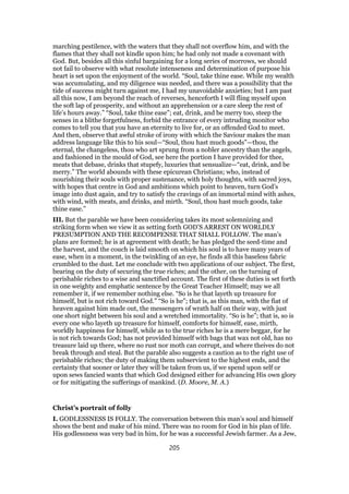 marching pestilence, with the waters that they shall not overflow him, and with the
flames that they shall not kindle upon him; he had only not made a covenant with
God. But, besides all this sinful bargaining for a long series of morrows, we should
not fail to observe with what resolute intenseness and determination of purpose his
heart is set upon the enjoyment of the world. “Soul, take thine ease. While my wealth
was accumulating, and my diligence was needed, and there was a possibility that the
tide of success might turn against me, I had my unavoidable anxieties; but I am past
all this now, I am beyond the reach of reverses, henceforth I will fling myself upon
the soft lap of prosperity, and without an apprehension or a care sleep the rest of
life’s hours away.” “Soul, take thine ease”; eat, drink, and be merry too, steep the
senses in a blithe forgetfulness, forbid the entrance of every intruding monitor who
comes to tell you that you have an eternity to live for, or an offended God to meet.
And then, observe that awful stroke of irony with which the Saviour makes the man
address language like this to his soul—“Soul, thou hast much goods”—thou, the
eternal, the changeless, thou who art sprung from a nobler ancestry than the angels,
and fashioned in the mould of God, see here the portion I have provided for thee,
meats that debase, drinks that stupefy, luxuries that sensualize—“eat, drink, and be
merry.” The world abounds with these epicurean Christians; who, instead of
nourishing their souls with proper sustenance, with holy thoughts, with sacred joys,
with hopes that centre in God and ambitions which point to heaven, turn God’s
image into dust again, and try to satisfy the cravings of an immortal mind with ashes,
with wind, with meats, and drinks, and mirth. “Soul, thou hast much goods, take
thine ease.”
III. But the parable we have been considering takes its most solemnizing and
striking form when we view it as setting forth GOD’S ARREST ON WORLDLY
PRESUMPTION AND THE RECOMPENSE THAT SHALL FOLLOW. The man’s
plans are formed; he is at agreement with death; he has pledged the seed-time and
the harvest, and the couch is laid smooth on which his soul is to have many years of
ease, when in a moment, in the twinkling of an eye, he finds all this baseless fabric
crumbled to the dust. Let me conclude with two applications of our subject. The first,
bearing on the duty of securing the true riches; and the other, on the turning of
perishable riches to a wise and sanctified account. The first of these duties is set forth
in one weighty and emphatic sentence by the Great Teacher Himself; may we all
remember it, if we remember nothing else. “So is he that layeth up treasure for
himself, but is not rich toward God.” “So is he”; that is, as this man, with the fiat of
heaven against him made out, the messengers of wrath half on their way, with just
one short night between his soul and a wretched immortality. “So is he”; that is, so is
every one who layeth up treasure for himself, comforts for himself, ease, mirth,
worldly happiness for himself, while as to the true riches he is a mere beggar, for he
is not rich towards God; has not provided himself with bags that wax not old, has no
treasure laid up there, where no rust nor moth can corrupt, and where theives do not
break through and steal. But the parable also suggests a caution as to the right use of
perishable riches; the duty of making them subservient to the highest ends, and the
certainty that sooner or later they will be taken from us, if we spend upon self or
upon sews fancied wants that which God designed either for advancing His own glory
or for mitigating the sufferings of mankind. (D. Moore, M. A.)
Christ’s portrait of folly
I. GODLESSNESS IS FOLLY. The conversation between this man’s soul and himself
shows the bent and make of his mind. There was no room for God in his plan of life.
His godlessness was very bad in him, for he was a successful Jewish farmer. As a Jew,
205
 