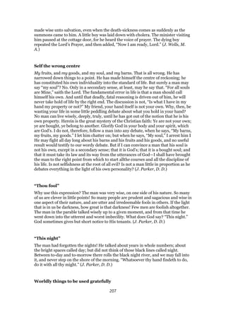 made wise unto salvation, even when the death-sickness comes as suddenly as the
summons came to him. A little boy was laid down with cholera. The minister visiting
him paused at the cottage door, for he heard the voice of prayer. The dying boy
repeated the Lord’s Prayer, and then added, “Now I am ready, Lord.” (J. Wells, M.
A.)
Self the wrong centre
My fruits, and my goods, and my soul, and my barns. That is all wrong. He has
narrowed down things to a point. He has made himself the centre of reckoning; he
has constituted his own individuality into the standard of life. But surely a man may
say “my soul”? No. Only in a secondary sense, at least, may he say that. “For all souls
are Mine,” saith the Lord. The fundamental error in life is that a man should call
himself his own. And until that deadly, fatal reasoning is driven out of him, he will
never take hold of life by the right end. The discussion is not, “Is what I have in my
hand my property or not?” My friend, your hand itself is not your own. Why, then, be
wasting your life in some little peddling debate about what you hold in your hand?
No man can live wisely, deeply, truly, until he has got out of the notion that he is his
own property. Herein is the great mystery of the Christian faith: Ye are not your own;
ye are bought, ye belong to another. Glorify God in your body and your spirit, which
are God’s. I do not, therefore, follow a man into any debate, when he says, “My barns,
my fruits, my goods.” I let him chatter on; but when he says, “My soul,” I arrest him I
He may fight all day long about his barns and his fruits and his goods, and no useful
result would testify to our wordy debate. But if I can convince a man that his soul is
not his own, except in a secondary sense; that it is God’s; that it is a bought soul; and
that it must take its law and its way from the utterances of God—I shall have brought
the man to the right point from which to start allthe courses and all the discipline of
his life. Is not selfishness at the root of all evil? Is not a man little in proportion as he
debates everything in the light of his own personality? (J. Parker, D. D.)
“Thou fool”
Why use this expression? The man was very wise, on one side of his nature. So many
of us are clever in little points! So many people are prudent and sagacious and wise in
one aspect of their nature, and are utter and irredeemable fools in others. If the light
that is in us be darkness, how great is that darkness! Few men are foolish altogether.
The man in the parable talked wisely up to a given moment, and from that time he
went down into the utterest and worst imbecility. What does God say? “This night.”
God sometimes gives but short notice to His tenants. (J. Parker, D. D.)
“This night”
The man had forgotten the nights! He talked about years in whole numbers; about
the bright spaces called day; but did not think of those black lines called night.
Between to-day and to-morrow there rolls the black night river, and we may fall into
it, and never step on the shore of the morning. “Whatsoever thy hand findeth to do,
do it with all thy might.” (J. Parker, D. D.)
Worldly things to be used gratefully
207
 