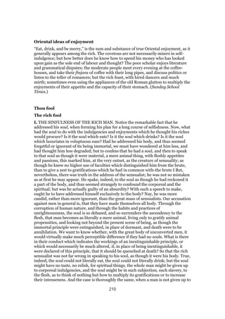 Oriental ideas of enjoyment
“Eat, drink, and be merry,” is the sum and substance of true Oriental enjoyment, as it
generally appears among the rich. The covetous are not necessarily misers in self-
indulgence; but how better does he know how to spend his money who has looked
upon gain as the sole end of labour and thought? The poor scholar enjoys literature
and grammatical disputes; the moderate people meet every evening at the coffee-
houses, and take their finjans of coffee with their long pipes, and discuss politics or
listen to the teller of romances; but the rich feast, with hired dancers and much
mirth; sometimes even using the appliances of the old Roman glutton to multiply the
enjoyments of their appetite and the capacity of their stomach. (Sunday School
Times.)
Thou fool
The rich fool
I. THE SINFULNESS OF THE RICH MAN. Notice the remarkable fact that he
addressed his soul, when forming his plan for a long course of selfishness. Now, what
had the soul to do with the indulgencies and enjoyments which he thought his riches
would procure? Is it the soul which eats? Is it the soul which drinks? Is it the soul
which luxuriates in voluptuous ease? Had he addressed his body, and thus seemed
forgetful or ignorant of its being immortal, we must have wondered at him less, and
had thought him less degraded; but to confess that he had a soul, and then to speak
to that soul as though it were material, a mere animal thing, with fleshly appetites
and passions, this marked him, at the very outset, as the creature of sensuality; as
though he knew no higher use of faculties which distinguished him from the brute,
than to give a zest to gratifications which he had in common with-the brute I But,
nevertheless, there was truth in the address of the sensualist; he was not so mistaken
as at first he may appear. He spake, indeed, to the soul as though he had reckoned it
a part of the body, and thus seemed strangely to confound the corporeal and the
spiritual; but was he actually guilty of an absurdity? With such a speech to make,
ought he to have addressed himself exclusively to the body? Nay, he was more
candid, rather than more ignorant, than the great mass of sensualists. Our accusation
against men in general is, that they have made themselves all body. Through the
corruption of human nature, and through the habits and practices of
unrighteousness, the soul is so debased, and so surrenders the ascendency to the
flesh, that man becomes as literally a mere animal, living only to gratify animal
propensities, and looking not beyond the present scene of being, as though the
immortal principle were extinguished, in place of dormant, and death were to be
annihilation. We want to know whether, with the great body of unconverted men, it
would virtually make much perceptible difference if they had no souls. What is there
in their conduct which indicates the workings of an inextinguishable principle, or
which would necessarily be much altered, if, in place of being inextinguishable, it
were declared of this principle, that it should be quenched at death? So that the rich
sensualist was not far wrong in speaking to his soul, as though it were his body. True,
indeed, the soul could not literally eat, the soul could not literally drink; but the soul
might have no taste, no relish, for spiritual things, the whole man might be given up
to corporeal indulgencies, and the soul might be in such subjection, such slavery, to
the flesh, as to think of nothing but how to multiply its gratifications or to increase
their intenseness. And the case is thoroughly the same, when a man is not given up to
210
 