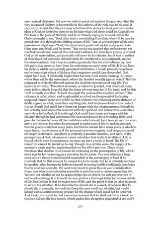 mere animal pleasures. But now we wish to point out another thing to you—that the
very essence of idolatry is discernable in this address of the rich man to his soul. It
may justly be said, that the rich man substituted his stores for God, put them in the
place of God, or looked to them to do for him what God alone could do. Capital is to
this man in the place of Divinity; and he is virtually saying to his soul, not as the
Christian ought to say, “Soul, thou hast a neverfailing Guardian, who will be sure to
provide for thee through the shifting scenes of life,” but, as a worshipper of his own
possessions might say—“Soul, thou hast much goods laid up for many years; take
thine ease, eat, drink, and be merry.” But we do not suppose that we have even yet
reached the extreme point of this rich man’s offence. He must have greatly provoked
God by his materialism, and probably still more by his idolatry, but it was to neither
of these that God pointedly referred when He interfered in just judgment, and we
therefore conclude that it was in another particular that the chief offence lay. And
this particular seems to have been his reckoning on many years of life. If it had been
his idolatry which had specially provoked retribution, it would probably have been
on the immediate object of idolatry that vengeance would have descended. God
might have said, “I will fatally blight thine harvest; I will utterly burn up thy crops:
where then will be thy sustenance, where thy boasted security against want?” But the
judgment is evidently directed against the insolent expectation of long life. The
speech is virtually, “Thou hast assumed, or taken for granted, that thou hast many
years to live, utterly forgetful that the times of every man are in My hand, and for this
I will instantly visit thee. ‘O fool! this night thy soul shall be required of thee.’“ The
rich man is called a fool, and is upbraided as a fool, on the ground of his having
supposed himself quite sure of life; so that evidently the reckoning on the distance of
death is given as what, more than anything else, had displeased God in his conduct.
It is as though God could have borne yet longer with his voluptuousness, though he
had actually confounded the material with the spiritual, and debased the soul into a
mere slave to the flesh; it is as though God could have borne yet longer with his
idolatry, though he had substituted his own storehouses for a presiding Deity, and
given to the hoarded corn all the confidence which should have been given to an ever-
active providence; but when he presumed to make sure of life, to reckon, not only
that his goods would last many years, but that he should have many years in which to
enjoy them, then it seems as if the provocation were complete, and vengeance could
no longer be deferred. And there is evidently a peculiar invasion, as it were, of the
prerogatives of God, whensoever a man calculates that death is yet distant. Life is
that of which, even in appearance, no man can have a stock in hand. The life of
tomorrow cannot be stored up to-day; though, in a certain sense, the supply of to-
morrow’s wants may be, supposing that we live till to-morrow. There is not,
therefore, that shadow of an excuse for reckoning on the prolongation of life, which
there may be for reckoning on a provision for its wants. The man who has a large
stock of corn shows himself indeed unmindful of the sovereignty of God, if he
conclude that on that account he cannot live to be needy; but he is infinitely outdone
by another, who, because he believes himself in strong health, confidently concludes
that he shall not soon die. We want very much to press this on your consideration.
Every man who is not labouring earnestly to save the soul is reckoning on long life.
We care not whether or not he acknowledge this to others, we care not whether or
not he acknowledge it to himself: he may profess a thorough belief in the uncertainty
of life, but the fact is that he makes sure of life, and the proof is that he takes no pains
to secure his salvation. If he knew that he should die in a-week, if he knew that he
should die in a month, he would not keep the next world out of sight, but would
labour with all earnestness to prepare for the change which could not be deferred.
And what, then, can it be, but a secret persuasion that he shall not die in a week, or
that he shall not die in a month, which makes him altogether neglectful of the soul’s
211
 