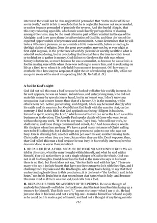 interests? He would not be thus neglectful if persuaded that “in the midst of life we
are in death,” and it is fair to conclude that he is neglectful because not so persuaded,
or rather because persuaded of precisely the reverse. And the fearful thing is, that
this very reckoning upon life, which men would hardly perhaps think of classing
amongst their sins, may be the most offensive part of their conduct in the eye of the
Almighty, and draw upon them the abbreviation of that life, and thus the loss of the
expected opportunities of repentance and amendment. A man determines that he will
taste a little more pleasure, or accumulate a little more wealth, before attending to
the high duties of religion. Now the great provocation may not be, as you might at
first sight suppose, in the preference of worldly pleasure or worldly wealth to what is
celestial and enduring, but in concluding that he shall have the time in which to eat
or to drink or to gather in money. God did not strike down the rich man whose
history is before us, so much because he was a sensualist, as because he was a fool—a
fool in making sure of life when there was nothing to assure him, and in reckoning on
life as a fixed term when it is only held from moment to moment. Oh! how easy to
overlook this 1 how easy to keep out of sight the sin of reckoning upon life, whilst we
are quite aware of the sin of misspending life! (H. Melvill, B. D.)
A fool in God’s sight
God did not call this man a fool because he looked well after his worldly interest. So
far as it appears, he was an honest, industrious, and enterprising man, who did not
make his money by speculation or fraud, but in an honest way. I don’t know any
occupation that is more honest than that of a farmer. Up in the morning, whilst
others lie in bed. Active, persevering, and diligent, I dare say he looked sharply after
his cattle and his men too; but God did not find fault with the man for that, on the
contrary, I find in this Bible that God applauds our being “diligent in business,
fervent in spirit, serving the Lord,” which means that we can serve the Lord as well in
business as in devotion. The Apostle Paul speaks plainly of those who want to eat
without doing any work. “If there be any man,” says Paul, “who will not work, he
shall starve; and these things command and exhort, &c.” And Jesus always selects
His disciples when they are busy. We have a good many instances of Christ calling
men to be His disciples; but I challenge any present to point to one who was not
busy. One is draining fish; another with his pen over his ear; another making tents.
Christ calls men when they are busy; Satan when they are idle. Don’t suppose, then,
that God called this man a fool because he was busy in his worldly interests; he who
does not do so is worse than an infidel.
I. HE CALLED HIM. A FOOL BECAUSE HE TOOK NO ACCOUNT OF GOD. We are
told in this story, what the man thought within himself, and what he said within
himself. You will notice there is not a single whisper of God in the whole. God was
not in all his thoughts. David describes the fool as the man who says in his heart
there is no God; but David does not say, “the fool hath said with his lips.” There are
many who say it in their hearts that have not the courage to do it with their lips, and I
challenge the Holyoakes and the Bradlaughs, who deny God’s being, to say that their
understanding leads them to this conclusion; it is the heart—“the fool hath said in his
heart,” not in his brain but in that rotten heart that hates what is holy. And because
this man lived as if there was no God, God calls him a fool.
II. BECAUSE HE TOOK NO ACCOUNT OF THE PEOPLE. He never thought of
anybody but himself—selfish to the backbone. And the text describes him laying up a
treasure for himself. That little word “I,” occurs six times—what I am to do. He had
just one idea in his head, and not a very big one—to make himself as rich and as jolly
as he could be. He made a god ofhimself, and had not a thought of any living outside
212
 
